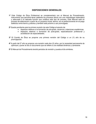 DISPOSICIONES GENERALES

1º Este Código de Ética Profesional se complementará con el Manual de Procedimiento,
   instrumento que permitirá llevar adelante los procesos éticos con una metodología sistemática
   y adecuada a la delicada función que conlleva este tipo de proceso. Este Manual está en
   proceso de elaboración a partir de un proyecto inicial, teórico; se va perfeccionando en el juego
   dialéctico entre teoría y práctica y también está próximo a ser promulgado.

2º Queda pendiente para la primera revisión de este Código el estudio de:
          • Aspectos relativos a la formación de pre-grado, docencia y relaciones académicas.
          • Aspectos relativos a formación de post-grado, especialización profesional y
             acreditación de especialidades.

3º El Comité de Ética se propone una primera revisión del Código a un (1) año de su
   promulgación.

4º A partir del 2º año se propone una revisión cada dos (2) años, por la necesidad permanente de
   optimizar y poner al día un documento que se refiere a una realidad dinámica y cambiante.

5º El Manual de Procedimiento tendrá periodos de revisión y puesta al día similares.




                                                                                                       18
 