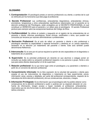 GLOSARIO

1. Contraprestación: El psicólogo/a presta un servicio profesional a su cliente, a cambio de lo cual
  es retribuido por los honorarios que éste paga al profesional.

2. Secreto Profesional: Las confidencias, antecedentes diagnósticos, antecedentes clínicos,
  pronósticos, terapéuticas y otros antecedentes significativos relacionados con el paciente en la
  atención profesional del Psicólogo/a, están protegidos por el SECRETO PROFESIONAL el cual
  constituye un DERECHO para el paciente y un deber para el psicólogo/a. El secreto Profesional
  perdura para siempre salvo las excepciones taxativas del Código de Ética.

3. Confidencialidad: Se refiere al cuidado y resguardo en el registro de los antecedentes de un
  paciente o cliente: informes psicológicos, fichas clínicas, certificados u otros, que pueden ser
  conocidos por terceros por razones administrativas o profesionales.

4. Derivación Profesional: Es el acto de referir un paciente o cliente a otro profesional o
  psicólogo/a atendida su especialidad o especial formación y destreza en un campo específico,
  necesario en la atención y/o tratamiento del paciente o cliente. Este acto también puede
  denominarse Referencia.

5. Interconsulta: Es el acto por el cual se requiere la opinión de otro especialista en el diagnóstico o
  tratamiento de un paciente.

6. Supervisión: Es la actividad profesional y/o docente en que alumnos o colegas ponen en
  consulta sus dudas sobre su actuación profesional respecto a una persona o grupo, frente a otro
  que para estos efectos desempeñan el rol de supervisor.

7. Relación profesional: Es la que tiene lugar entre el psicólogo/a y su paciente/s o cliente/s a
  partir de un convenio de atención profesional.

8. Consentimiento Informado: Es la libre expresión de la voluntad del paciente o cliente para
  aceptar el uso de instrumentos de diagnóstico o tratamiento en fase experimental, previa
  información veraz, precisa y detallada, por parte del profesional correspondiente, respecto de la
  naturaleza de dicha atención profesional y de sus consecuencias, alcances y riesgos.

9. Información Privilegiada: Es la información que el psicólogo/a sólo ha podido obtener como
  consecuencia de la atención profesional a quién o quiénes por su especial ubicación en una
  fuente de información, tengan acceso y hayan revelado al profesional, antecedentes
  reservados que de otra forma éste no abría podido obtener, y cuya utilización pudiera provocar
  daños a terceros.




                                                                                                     19
 