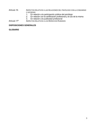 Artículo 16:   ASPECTOS RELATIVOS A LAS RELACIONES DEL PSICÓLOGO CON LA COMUNIDAD
               O SOCIEDAD
               1.  En relación a la participación pública del psicólogo
               2.  En relación con la certificación profesional y el uso de la misma
               3.  En relación a la publicidad profesional
Artículo 17º   ASPECTOS RELATIVOS A LOS DERECHOS HUMANOS

DISPOSICIONES GENERALES

GLOSARIO




                                                                                       3
 