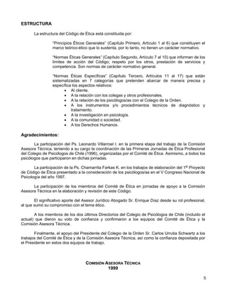 ESTRUCTURA

       La estructura del Código de Ética está constituida por:

                 “Principios Éticos Generales” (Capítulo Primero, Artículo 1 al 6) que constituyen el
                 marco teórico-ético que lo sustenta, por lo tanto, no tienen un carácter normativo.

                 “Normas Éticas Generales” (Capítulo Segundo, Artículo 7 al 10) que informan de los
                 límites de acción del Código; respeto por los otros, prestación de servicios y
                 competencia. Son normas de carácter normativo general.

                 “Normas Éticas Específicas” (Capítulo Tercero, Artículos 11 al 17) que están
                 sistematizadas en 7 categorías que pretenden abarcar de manera precisa y
                 específica los aspectos relativos:
                       • Al cliente.
                       • A la relación con los colegas y otros profesionales.
                       • A la relación de los psicólogos/as con el Colegio de la Orden.
                       • A los instrumentos y/o procedimientos técnicos de diagnóstico y
                           tratamiento.
                       • A la investigación en psicología.
                       • A la comunidad o sociedad.
                       • A los Derechos Humanos.

Agradecimientos:

       La participación del Ps. Leonardo Villarroel I. en la primera etapa del trabajo de la Comisión
Asesora Técnica, teniendo a su cargo la coordinación de las Primeras Jornadas de Ética Profesional
del Colegio de Psicólogos de Chile (1996), organizadas por el Comité de Ética. Asimismo, a todos los
psicólogos que participaron en dichas jornadas.

       La participación de la Ps. Chamarrita Farkas K. en los trabajos de elaboración del 1er Proyecto
de Código de Ética presentado a la consideración de los psicólogos/as en el V Congreso Nacional de
Psicología del año 1997.

      La participación de los miembros del Comité de Ética en jornadas de apoyo a la Comisión
Asesora Técnica en la elaboración y revisión de este Código.

       El significativo aporte del Asesor Jurídico Abogado Sr. Enrique Díaz desde su rol profesional,
al que sumó su compromiso con el tema ético.

       A los miembros de los dos últimos Directorios del Colegio de Psicólogos de Chile (incluido el
actual) que dieron su voto de confianza y confirmaron a los equipos del Comité de Ética y la
Comisión Asesora Técnica.

       Finalmente, el apoyo del Presidente del Colegio de la Orden Sr. Carlos Urrutia Schwartz a los
trabajos del Comité de Ética y de la Comisión Asesora Técnica, así como la confianza depositada por
el Presidente en estos dos equipos de trabajo.




                                   COMISIÓN ASESORA TÉCNICA
                                             1999

                                                                                                     5
 