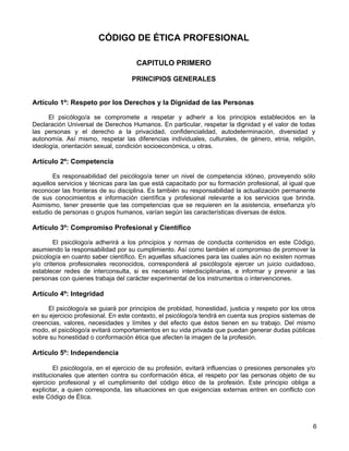 CÓDIGO DE ÉTICA PROFESIONAL

                                     CAPITULO PRIMERO

                                    PRINCIPIOS GENERALES


Artículo 1º: Respeto por los Derechos y la Dignidad de las Personas

      El psicólogo/a se compromete a respetar y adherir a los principios establecidos en la
Declaración Universal de Derechos Humanos. En particular, respetar la dignidad y el valor de todas
las personas y el derecho a la privacidad, confidencialidad, autodeterminación, diversidad y
autonomía. Así mismo, respetar las diferencias individuales, culturales, de género, etnia, religión,
ideología, orientación sexual, condición socioeconómica, u otras.

Artículo 2º: Competencia

       Es responsabilidad del psicólogo/a tener un nivel de competencia idóneo, proveyendo sólo
aquellos servicios y técnicas para las que está capacitado por su formación profesional, al igual que
reconocer las fronteras de su disciplina. Es también su responsabilidad la actualización permanente
de sus conocimientos e información científica y profesional relevante a los servicios que brinda.
Asimismo, tener presente que las competencias que se requieren en la asistencia, enseñanza y/o
estudio de personas o grupos humanos, varían según las características diversas de éstos.

Artículo 3º: Compromiso Profesional y Científico

        El psicólogo/a adherirá a los principios y normas de conducta contenidos en este Código,
asumiendo la responsabilidad por su cumplimiento. Así como también el compromiso de promover la
psicología en cuanto saber científico. En aquellas situaciones para las cuales aún no existen normas
y/o criterios profesionales reconocidos, corresponderá al psicólogo/a ejercer un juicio cuidadoso,
establecer redes de interconsulta, si es necesario interdisciplinarias, e informar y prevenir a las
personas con quienes trabaja del carácter experimental de los instrumentos o intervenciones.

Artículo 4º: Integridad

     El psicólogo/a se guiará por principios de probidad, honestidad, justicia y respeto por los otros
en su ejercicio profesional. En este contexto, el psicólogo/a tendrá en cuenta sus propios sistemas de
creencias, valores, necesidades y límites y del efecto que éstos tienen en su trabajo. Del mismo
modo, el psicólogo/a evitará comportamientos en su vida privada que puedan generar dudas públicas
sobre su honestidad o conformación ética que afecten la imagen de la profesión.

Artículo 5º: Independencia

        El psicólogo/a, en el ejercicio de su profesión, evitará influencias o presiones personales y/o
institucionales que atenten contra su conformación ética, el respeto por las personas objeto de su
ejercicio profesional y el cumplimiento del código ético de la profesión. Este principio obliga a
explicitar, a quien corresponda, las situaciones en que exigencias externas entren en conflicto con
este Código de Ética.



                                                                                                      6
 