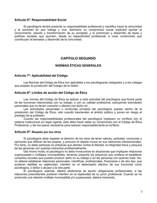 Artículo 6º: Responsabilidad Social

        El psicólogo/a tendrá presente su responsabilidad profesional y científica hacia la comunidad
y la sociedad en que trabaja y vive. Asimismo su compromiso social implicará aportar al
conocimiento, estudio y transformación de su sociedad, y la promoción y desarrollo de leyes y
políticas sociales que apunten, desde su especificidad profesional, a crear condiciones que
contribuyan al bienestar y desarrollo de la comunidad.




                                      CAPITULO SEGUNDO

                                 NORMAS ÉTICAS GENERALES


Artículo 7º: Aplicabilidad del Código

      Las Normas del Código de Ética son aplicables a los psicólogos/as colegiados y a los colegas
que acepten la jurisdicción del Colegio de la Orden.

Artículo 8º: Límites de acción del Código de Ética

        Las normas del Código de Ética se aplican a toda actividad del psicólogo/a que forme parte
de las funciones relacionadas con su trabajo, o con su calidad profesional, excluyendo actividades
personales que no tienen conexión o efectos con dicho rol.
        Las actividades personales o conductas privadas del psicólogo/a quedan dentro de la
jurisdicción del Código de Ética, sólo cuando trascienden al ámbito público y ponen en riesgo el
prestigio de la profesión.
        Cuando las responsabilidades profesionales del psicólogo/a impliquen un conflicto con el
sistema institucional y/o legal vigente, éste debe hacer saber su compromiso con el Código de Ética
Profesional, y dar los pasos necesarios para resolver responsablemente el conflicto.

Artículo 9º: Respeto por los otros

       El psicólogo/a debe respetar el derecho de los otros de tener valores, actitudes, conductas y
opiniones que difieran de las propias, y procurar el respeto mutuo en sus relaciones interpersonales.
Por tanto, no debe participar en prácticas que atenten contra la libertad, la integridad física y psíquica
de las personas con quienes interactúa profesionalmente.
       Del mismo modo, el psicólogo/a no debe involucrarse en situaciones que impliquen relaciones
superpuestas o múltiples incompatibles, teniendo presente los perjuicios que conlleva el establecer
contactos sociales que puedan producir daño en su trabajo o en las personas con quienes trata. Así,
no deberá establecer relaciones personales, científicas, profesionales, financieras o de otro tipo, que
pudieran debilitar su objetividad, interferir en el desempeño efectivo de sus funciones como
psicólogo/a, o dañar o abusar a la otra parte.
       El psicólogo/a, además, deberá abstenerse de asumir obligaciones profesionales, si las
relaciones preexistentes pudieran interferir en la objetividad de su juicio profesional. Cuando se ha
producido una relación múltiple incompatible y/o superpuesta, deberá resolverla.




                                                                                                         7
 