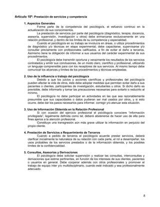 Artículo 10º: Prestación de servicios y competencia

      1. Aspectos Generales
                 Forma parte de la competencia del psicólogo/a, el esfuerzo continuo en la
         actualización de sus conocimientos.
                 La prestación de servicios por parte del psicólogo/a (diagnóstico, terapia, docencia,
         asesoría, supervisión, investigación u otros) debe enmarcarse exclusivamente en una
         relación profesional, y dentro de los límites de su competencia y especialidad.
                 Cuando el psicólogo/a en su trabajo se involucra en áreas, o utiliza procedimientos
         de diagnóstico y/o técnicas en etapa experimental, debe capacitarse, supervisarse y/o
         consultar previamente con profesionales calificados, a fin de evitar el daño a terceros.
         Asimismo tiene la obligación de informar a sus usuarios del carácter experimental de sus
         procedimientos.
                 El psicólogo/a debe transmitir oportuna y verazmente los resultados de los servicios
         contratados y emitir sus conclusiones, de un modo claro, científico y profesional, utilizando
         un lenguaje comprensible para con los receptores de sus servicios. Al mismo tiempo debe
         comunicar los alcances y límites de los procedimientos y técnicas empleadas.

      2. Uso de la influencia o trabajo del psicólogo/a
                 Debido a que los juicios y acciones científicas y profesionales del psicólogo/a
         pueden afectar la vida de otros, éste debe adoptar medidas que permitan evitar daño a sus
         pacientes o clientes, participantes de investigación, estudiantes u otros. Si dicho daño es
         previsible, debe informarlo y tomar las precauciones necesarias para evitarlo o reducirlo al
         mínimo.
                 El psicólogo/a no debe participar en actividades en las que sea razonablemente
         presumible que sus capacidades o datos pudieran ser mal usados por otros, y si esto
         ocurre, debe dar los pasos necesarios para informar, corregir y/o atenuar esta situación.

      3. Uso de Información Obtenida en la Relación Profesional
                 Si con ocasión del ejercicio profesional el psicólogo/a conociere “información
         privilegiada”, legalmente definida como tal, deberá abstenerse de hacer uso de ella para
         fines ajenos a la atención profesional.
                 Constituye una transgresión aún más grave utilizar la información en perjuicio del
         propio cliente.

      4. Prestación de Servicios a Requerimiento de Terceros
                  Cuando a pedido de terceros el psicólogo/a acuerde prestar servicios, deberá
         clarificar inicialmente la naturaleza de su relación con cada parte, el rol a desempeñar, los
         usos probables de los servicios prestados o de la información obtenida, y los posibles
         límites de la confidencialidad.

      5. Consultas, Asesorías y Derivaciones
                El psicólogo/a debe solicitar supervisión y realizar las consultas, interconsultas y
         derivaciones que estime pertinentes, en función de los intereses de sus clientes, pacientes
         o usuarios en general. Debe cooperar además con otros profesionales y promover el
         trabajo de equipo inter y/o multidisciplinario, cuando esté indicado y sea profesionalmente
         adecuado.




                                                                                                     8
 