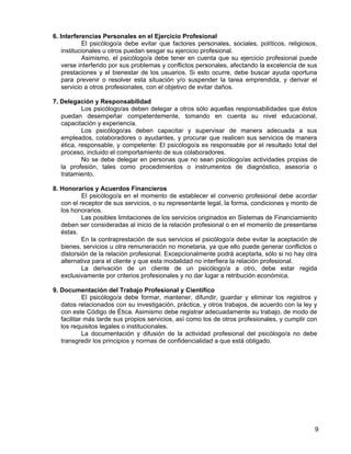 6. Interferencias Personales en el Ejercicio Profesional
            El psicólogo/a debe evitar que factores personales, sociales, políticos, religiosos,
    institucionales u otros puedan sesgar su ejercicio profesional.
            Asimismo, el psicólogo/a debe tener en cuenta que su ejercicio profesional puede
    verse interferido por sus problemas y conflictos personales, afectando la excelencia de sus
    prestaciones y el bienestar de los usuarios. Si esto ocurre, debe buscar ayuda oportuna
    para prevenir o resolver esta situación y/o suspender la tarea emprendida, y derivar el
    servicio a otros profesionales, con el objetivo de evitar daños.

7. Delegación y Responsabilidad
           Los psicólogo/as deben delegar a otros sólo aquellas responsabilidades que éstos
   puedan desempeñar competentemente, tomando en cuenta su nivel educacional,
   capacitación y experiencia.
           Los psicólogo/as deben capacitar y supervisar de manera adecuada a sus
   empleados, colaboradores o ayudantes, y procurar que realicen sus servicios de manera
   ética, responsable, y competente: El psicólogo/a es responsable por el resultado total del
   proceso, incluido el comportamiento de sus colaboradores.
           No se debe delegar en personas que no sean psicólogo/as actividades propias de
   la profesión, tales como procedimientos o instrumentos de diagnóstico, asesoría o
   tratamiento.

8. Honorarios y Acuerdos Financieros
           El psicólogo/a en el momento de establecer el convenio profesional debe acordar
   con el receptor de sus servicios, o su representante legal, la forma, condiciones y monto de
   los honorarios.
           Las posibles limitaciones de los servicios originados en Sistemas de Financiamiento
   deben ser consideradas al inicio de la relación profesional o en el momento de presentarse
   éstas.
           En la contraprestación de sus servicios el psicólogo/a debe evitar la aceptación de
   bienes, servicios u otra remuneración no monetaria, ya que ello puede generar conflictos o
   distorsión de la relación profesional. Excepcionalmente podrá aceptarla, sólo si no hay otra
   alternativa para el cliente y que esta modalidad no interfiera la relación profesional.
           La derivación de un cliente de un psicólogo/a a otro, debe estar regida
   exclusivamente por criterios profesionales y no dar lugar a retribución económica.

9. Documentación del Trabajo Profesional y Científico
            El psicólogo/a debe formar, mantener, difundir, guardar y eliminar los registros y
   datos relacionados con su investigación, práctica, y otros trabajos, de acuerdo con la ley y
   con este Código de Ética. Asimismo debe registrar adecuadamente su trabajo, de modo de
   facilitar más tarde sus propios servicios, así como los de otros profesionales, y cumplir con
   los requisitos legales o institucionales.
            La documentación y difusión de la actividad profesional del psicólogo/a no debe
   transgredir los principios y normas de confidencialidad a que está obligado.




                                                                                               9
 
