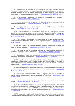 III - licenciamento da atividade e das instalações pelo órgão ambiental estadual,
cientificado o Instituto Brasileiro do Meio Ambiente e dos Recursos Naturais Renováveis -
IBAMA e, no caso de uso de terrenos de marinha ou outros bens da União, realizada
regularização prévia da titulação perante a União; (Incluído pela Lei nº 12.727, de 2012).
IV - recolhimento, tratamento e disposição adequados dos efluentes e
resíduos; (Incluído pela Lei nº 12.727, de 2012).
V - garantia da manutenção da qualidade da água e do solo, respeitadas as Áreas de
Preservação Permanente; e (Incluído pela Lei nº 12.727, de 2012).
VI - respeito às atividades tradicionais de sobrevivência das comunidades
locais. (Incluído pela Lei nº 12.727, de 2012).
§ 2
o
A licença ambiental, na hipótese deste artigo, será de 5 (cinco) anos, renovável
apenas se o empreendedor cumprir as exigências da legislação ambiental e do próprio
licenciamento, mediante comprovação anual, inclusive por mídia fotográfica. (Incluído pela
Lei nº 12.727, de 2012).
§ 3
o
São sujeitos à apresentação de Estudo Prévio de Impacto Ambiental - EPIA e
Relatório de Impacto Ambiental - RIMA os novos empreendimentos: (Incluído pela Lei nº
12.727, de 2012).
I - com área superior a 50 (cinquenta) hectares, vedada a fragmentação do projeto para
ocultar ou camuflar seu porte; (Incluído pela Lei nº 12.727, de 2012).
II - com área de até 50 (cinquenta) hectares, se potencialmente causadores de
significativa degradação do meio ambiente; ou (Incluído pela Lei nº 12.727, de 2012).
III - localizados em região com adensamento de empreendimentos de carcinicultura ou
salinas cujo impacto afete áreas comuns. (Incluído pela Lei nº 12.727, de 2012).
§ 4
o
O órgão licenciador competente, mediante decisão motivada, poderá, sem prejuízo
das sanções administrativas, cíveis e penais cabíveis, bem como do dever de recuperar os
danos ambientais causados, alterar as condicionantes e as medidas de controle e adequação,
quando ocorrer: (Incluído pela Lei nº 12.727, de 2012).
I - descumprimento ou cumprimento inadequado das condicionantes ou medidas de
controle previstas no licenciamento, ou desobediência às normas aplicáveis; (Incluído pela
Lei nº 12.727, de 2012).
II - fornecimento de informação falsa, dúbia ou enganosa, inclusive por omissão, em
qualquer fase do licenciamento ou período de validade da licença; ou (Incluído pela Lei nº
12.727, de 2012).
III - superveniência de informações sobre riscos ao meio ambiente ou à saúde
pública. (Incluído pela Lei nº 12.727, de 2012).
§ 5
o
A ampliação da ocupação de apicuns e salgados respeitará o Zoneamento
Ecológico-Econômico da Zona Costeira - ZEEZOC, com a individualização das áreas ainda
passíveis de uso, em escala mínima de 1:10.000, que deverá ser concluído por cada Estado no
prazo máximo de 1 (um) ano a partir da data da publicação desta Lei. (Incluído pela Lei nº
12.727, de 2012).
§ 6
o
É assegurada a regularização das atividades e empreendimentos de carcinicultura
e salinas cuja ocupação e implantação tenham ocorrido antes de 22 de julho de 2008, desde
 
