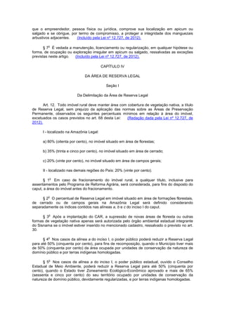 que o empreendedor, pessoa física ou jurídica, comprove sua localização em apicum ou
salgado e se obrigue, por termo de compromisso, a proteger a integridade dos manguezais
arbustivos adjacentes. (Incluído pela Lei nº 12.727, de 2012).
§ 7
o
É vedada a manutenção, licenciamento ou regularização, em qualquer hipótese ou
forma, de ocupação ou exploração irregular em apicum ou salgado, ressalvadas as exceções
previstas neste artigo. (Incluído pela Lei nº 12.727, de 2012).
CAPÍTULO IV
DA ÁREA DE RESERVA LEGAL
Seção I
Da Delimitação da Área de Reserva Legal
Art. 12. Todo imóvel rural deve manter área com cobertura de vegetação nativa, a título
de Reserva Legal, sem prejuízo da aplicação das normas sobre as Áreas de Preservação
Permanente, observados os seguintes percentuais mínimos em relação à área do imóvel,
excetuados os casos previstos no art. 68 desta Lei: (Redação dada pela Lei nº 12.727, de
2012).
I - localizado na Amazônia Legal:
a) 80% (oitenta por cento), no imóvel situado em área de florestas;
b) 35% (trinta e cinco por cento), no imóvel situado em área de cerrado;
c) 20% (vinte por cento), no imóvel situado em área de campos gerais;
II - localizado nas demais regiões do País: 20% (vinte por cento).
§ 1
o
Em caso de fracionamento do imóvel rural, a qualquer título, inclusive para
assentamentos pelo Programa de Reforma Agrária, será considerada, para fins do disposto do
caput, a área do imóvel antes do fracionamento.
§ 2
o
O percentual de Reserva Legal em imóvel situado em área de formações florestais,
de cerrado ou de campos gerais na Amazônia Legal será definido considerando
separadamente os índices contidos nas alíneas a, b e c do inciso I do caput.
§ 3
o
Após a implantação do CAR, a supressão de novas áreas de floresta ou outras
formas de vegetação nativa apenas será autorizada pelo órgão ambiental estadual integrante
do Sisnama se o imóvel estiver inserido no mencionado cadastro, ressalvado o previsto no art.
30.
§ 4
o
Nos casos da alínea a do inciso I, o poder público poderá reduzir a Reserva Legal
para até 50% (cinquenta por cento), para fins de recomposição, quando o Município tiver mais
de 50% (cinquenta por cento) da área ocupada por unidades de conservação da natureza de
domínio público e por terras indígenas homologadas.
§ 5
o
Nos casos da alínea a do inciso I, o poder público estadual, ouvido o Conselho
Estadual de Meio Ambiente, poderá reduzir a Reserva Legal para até 50% (cinquenta por
cento), quando o Estado tiver Zoneamento Ecológico-Econômico aprovado e mais de 65%
(sessenta e cinco por cento) do seu território ocupado por unidades de conservação da
natureza de domínio público, devidamente regularizadas, e por terras indígenas homologadas.
 