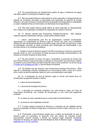 § 6
o
Os empreendimentos de abastecimento público de água e tratamento de esgoto
não estão sujeitos à constituição de Reserva Legal.
§ 7
o
Não será exigido Reserva Legal relativa às áreas adquiridas ou desapropriadas por
detentor de concessão, permissão ou autorização para exploração de potencial de energia
hidráulica, nas quais funcionem empreendimentos de geração de energia elétrica, subestações
ou sejam instaladas linhas de transmissão e de distribuição de energia elétrica.
§ 8
o
Não será exigido Reserva Legal relativa às áreas adquiridas ou desapropriadas
com o objetivo de implantação e ampliação de capacidade de rodovias e ferrovias.
Art. 13. Quando indicado pelo Zoneamento Ecológico-Econômico - ZEE estadual,
realizado segundo metodologia unificada, o poder público federal poderá:
I - reduzir, exclusivamente para fins de regularização, mediante recomposição,
regeneração ou compensação da Reserva Legal de imóveis com área rural consolidada,
situados em área de floresta localizada na Amazônia Legal, para até 50% (cinquenta por cento)
da propriedade, excluídas as áreas prioritárias para conservação da biodiversidade e dos
recursos hídricos e os corredores ecológicos;
II - ampliar as áreas de Reserva Legal em até 50% (cinquenta por cento) dos percentuais
previstos nesta Lei, para cumprimento de metas nacionais de proteção à biodiversidade ou de
redução de emissão de gases de efeito estufa.
§ 1
o
No caso previsto no inciso I do caput, o proprietário ou possuidor de imóvel rural
que mantiver Reserva Legal conservada e averbada em área superior aos percentuais exigidos
no referido inciso poderá instituir servidão ambiental sobre a área excedente, nos termos da Lei
n
o
6.938, de 31 de agosto de 1981, e Cota de Reserva Ambiental.
§ 2
o
Os Estados que não possuem seus Zoneamentos Ecológico-Econômicos - ZEEs
segundo a metodologia unificada, estabelecida em norma federal, terão o prazo de 5 (cinco)
anos, a partir da data da publicação desta Lei, para a sua elaboração e aprovação.
Art. 14. A localização da área de Reserva Legal no imóvel rural deverá levar em
consideração os seguintes estudos e critérios:
I - o plano de bacia hidrográfica;
II - o Zoneamento Ecológico-Econômico
III - a formação de corredores ecológicos com outra Reserva Legal, com Área de
Preservação Permanente, com Unidade de Conservação ou com outra área legalmente
protegida;
IV - as áreas de maior importância para a conservação da biodiversidade; e
V - as áreas de maior fragilidade ambiental.
§ 1
o
O órgão estadual integrante do Sisnama ou instituição por ele habilitada deverá
aprovar a localização da Reserva Legal após a inclusão do imóvel no CAR, conforme o art. 29
desta Lei.
§ 2
o
Protocolada a documentação exigida para a análise da localização da área de
Reserva Legal, ao proprietário ou possuidor rural não poderá ser imputada sanção
administrativa, inclusive restrição a direitos, por qualquer órgão ambiental competente
integrante do Sisnama, em razão da não formalização da área de Reserva Legal. (Redação
dada pela Lei nº 12.727, de 2012).
 