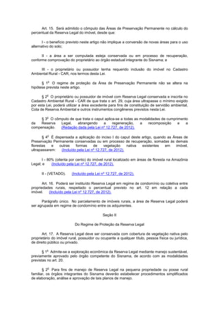 Art. 15. Será admitido o cômputo das Áreas de Preservação Permanente no cálculo do
percentual da Reserva Legal do imóvel, desde que:
I - o benefício previsto neste artigo não implique a conversão de novas áreas para o uso
alternativo do solo;
II - a área a ser computada esteja conservada ou em processo de recuperação,
conforme comprovação do proprietário ao órgão estadual integrante do Sisnama; e
III - o proprietário ou possuidor tenha requerido inclusão do imóvel no Cadastro
Ambiental Rural - CAR, nos termos desta Lei.
§ 1
o
O regime de proteção da Área de Preservação Permanente não se altera na
hipótese prevista neste artigo.
§ 2
o
O proprietário ou possuidor de imóvel com Reserva Legal conservada e inscrita no
Cadastro Ambiental Rural - CAR de que trata o art. 29, cuja área ultrapasse o mínimo exigido
por esta Lei, poderá utilizar a área excedente para fins de constituição de servidão ambiental,
Cota de Reserva Ambiental e outros instrumentos congêneres previstos nesta Lei.
§ 3
o
O cômputo de que trata o caput aplica-se a todas as modalidades de cumprimento
da Reserva Legal, abrangendo a regeneração, a recomposição e a
compensação. (Redação dada pela Lei nº 12.727, de 2012).
§ 4
o
É dispensada a aplicação do inciso I do caput deste artigo, quando as Áreas de
Preservação Permanente conservadas ou em processo de recuperação, somadas às demais
florestas e outras formas de vegetação nativa existentes em imóvel,
ultrapassarem: (Incluído pela Lei nº 12.727, de 2012).
I - 80% (oitenta por cento) do imóvel rural localizado em áreas de floresta na Amazônia
Legal; e (Incluído pela Lei nº 12.727, de 2012).
II - (VETADO). (Incluído pela Lei nº 12.727, de 2012).
Art. 16. Poderá ser instituído Reserva Legal em regime de condomínio ou coletiva entre
propriedades rurais, respeitado o percentual previsto no art. 12 em relação a cada
imóvel. (Incluído pela Lei nº 12.727, de 2012).
Parágrafo único. No parcelamento de imóveis rurais, a área de Reserva Legal poderá
ser agrupada em regime de condomínio entre os adquirentes.
Seção II
Do Regime de Proteção da Reserva Legal
Art. 17. A Reserva Legal deve ser conservada com cobertura de vegetação nativa pelo
proprietário do imóvel rural, possuidor ou ocupante a qualquer título, pessoa física ou jurídica,
de direito público ou privado.
§ 1
o
Admite-se a exploração econômica da Reserva Legal mediante manejo sustentável,
previamente aprovado pelo órgão competente do Sisnama, de acordo com as modalidades
previstas no art. 20.
§ 2
o
Para fins de manejo de Reserva Legal na pequena propriedade ou posse rural
familiar, os órgãos integrantes do Sisnama deverão estabelecer procedimentos simplificados
de elaboração, análise e aprovação de tais planos de manejo.
 