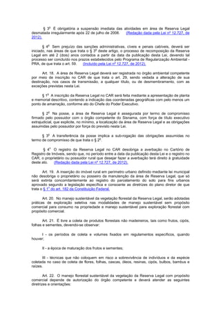 § 3
o
É obrigatória a suspensão imediata das atividades em área de Reserva Legal
desmatada irregularmente após 22 de julho de 2008. (Redação dada pela Lei nº 12.727, de
2012).
§ 4
o
Sem prejuízo das sanções administrativas, cíveis e penais cabíveis, deverá ser
iniciado, nas áreas de que trata o § 3
o
deste artigo, o processo de recomposição da Reserva
Legal em até 2 (dois) anos contados a partir da data da publicação desta Lei, devendo tal
processo ser concluído nos prazos estabelecidos pelo Programa de Regularização Ambiental -
PRA, de que trata o art. 59. (Incluído pela Lei nº 12.727, de 2012).
Art. 18. A área de Reserva Legal deverá ser registrada no órgão ambiental competente
por meio de inscrição no CAR de que trata o art. 29, sendo vedada a alteração de sua
destinação, nos casos de transmissão, a qualquer título, ou de desmembramento, com as
exceções previstas nesta Lei.
§ 1
o
A inscrição da Reserva Legal no CAR será feita mediante a apresentação de planta
e memorial descritivo, contendo a indicação das coordenadas geográficas com pelo menos um
ponto de amarração, conforme ato do Chefe do Poder Executivo.
§ 2
o
Na posse, a área de Reserva Legal é assegurada por termo de compromisso
firmado pelo possuidor com o órgão competente do Sisnama, com força de título executivo
extrajudicial, que explicite, no mínimo, a localização da área de Reserva Legal e as obrigações
assumidas pelo possuidor por força do previsto nesta Lei.
§ 3
o
A transferência da posse implica a sub-rogação das obrigações assumidas no
termo de compromisso de que trata o § 2
o
.
§ 4
o
O registro da Reserva Legal no CAR desobriga a averbação no Cartório de
Registro de Imóveis, sendo que, no período entre a data da publicação desta Lei e o registro no
CAR, o proprietário ou possuidor rural que desejar fazer a averbação terá direito à gratuidade
deste ato. (Redação dada pela Lei nº 12.727, de 2012).
Art. 19. A inserção do imóvel rural em perímetro urbano definido mediante lei municipal
não desobriga o proprietário ou posseiro da manutenção da área de Reserva Legal, que só
será extinta concomitantemente ao registro do parcelamento do solo para fins urbanos
aprovado segundo a legislação específica e consoante as diretrizes do plano diretor de que
trata o § 1
o
do art. 182 da Constituição Federal.
Art. 20. No manejo sustentável da vegetação florestal da Reserva Legal, serão adotadas
práticas de exploração seletiva nas modalidades de manejo sustentável sem propósito
comercial para consumo na propriedade e manejo sustentável para exploração florestal com
propósito comercial.
Art. 21. É livre a coleta de produtos florestais não madeireiros, tais como frutos, cipós,
folhas e sementes, devendo-se observar:
I - os períodos de coleta e volumes fixados em regulamentos específicos, quando
houver;
II - a época de maturação dos frutos e sementes;
III - técnicas que não coloquem em risco a sobrevivência de indivíduos e da espécie
coletada no caso de coleta de flores, folhas, cascas, óleos, resinas, cipós, bulbos, bambus e
raízes.
Art. 22. O manejo florestal sustentável da vegetação da Reserva Legal com propósito
comercial depende de autorização do órgão competente e deverá atender as seguintes
diretrizes e orientações:
 