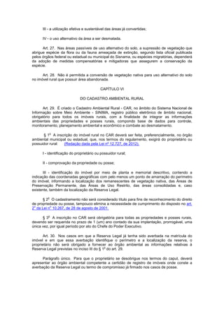 III - a utilização efetiva e sustentável das áreas já convertidas;
IV - o uso alternativo da área a ser desmatada.
Art. 27. Nas áreas passíveis de uso alternativo do solo, a supressão de vegetação que
abrigue espécie da flora ou da fauna ameaçada de extinção, segundo lista oficial publicada
pelos órgãos federal ou estadual ou municipal do Sisnama, ou espécies migratórias, dependerá
da adoção de medidas compensatórias e mitigadoras que assegurem a conservação da
espécie.
Art. 28. Não é permitida a conversão de vegetação nativa para uso alternativo do solo
no imóvel rural que possuir área abandonada.
CAPÍTULO VI
DO CADASTRO AMBIENTAL RURAL
Art. 29. É criado o Cadastro Ambiental Rural - CAR, no âmbito do Sistema Nacional de
Informação sobre Meio Ambiente - SINIMA, registro público eletrônico de âmbito nacional,
obrigatório para todos os imóveis rurais, com a finalidade de integrar as informações
ambientais das propriedades e posses rurais, compondo base de dados para controle,
monitoramento, planejamento ambiental e econômico e combate ao desmatamento.
§ 1
o
A inscrição do imóvel rural no CAR deverá ser feita, preferencialmente, no órgão
ambiental municipal ou estadual, que, nos termos do regulamento, exigirá do proprietário ou
possuidor rural: (Redação dada pela Lei nº 12.727, de 2012).
I - identificação do proprietário ou possuidor rural;
II - comprovação da propriedade ou posse;
III - identificação do imóvel por meio de planta e memorial descritivo, contendo a
indicação das coordenadas geográficas com pelo menos um ponto de amarração do perímetro
do imóvel, informando a localização dos remanescentes de vegetação nativa, das Áreas de
Preservação Permanente, das Áreas de Uso Restrito, das áreas consolidadas e, caso
existente, também da localização da Reserva Legal.
§ 2
o
O cadastramento não será considerado título para fins de reconhecimento do direito
de propriedade ou posse, tampouco elimina a necessidade de cumprimento do disposto no art.
2
o
da Lei n
o
10.267, de 28 de agosto de 2001.
§ 3
o
A inscrição no CAR será obrigatória para todas as propriedades e posses rurais,
devendo ser requerida no prazo de 1 (um) ano contado da sua implantação, prorrogável, uma
única vez, por igual período por ato do Chefe do Poder Executivo.
Art. 30. Nos casos em que a Reserva Legal já tenha sido averbada na matrícula do
imóvel e em que essa averbação identifique o perímetro e a localização da reserva, o
proprietário não será obrigado a fornecer ao órgão ambiental as informações relativas à
Reserva Legal previstas no inciso III do § 1
o
do art. 29.
Parágrafo único. Para que o proprietário se desobrigue nos termos do caput, deverá
apresentar ao órgão ambiental competente a certidão de registro de imóveis onde conste a
averbação da Reserva Legal ou termo de compromisso já firmado nos casos de posse.
 