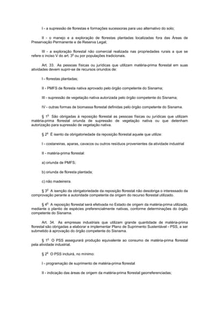 I - a supressão de florestas e formações sucessoras para uso alternativo do solo;
II - o manejo e a exploração de florestas plantadas localizadas fora das Áreas de
Preservação Permanente e de Reserva Legal;
III - a exploração florestal não comercial realizada nas propriedades rurais a que se
refere o inciso V do art. 3
o
ou por populações tradicionais.
Art. 33. As pessoas físicas ou jurídicas que utilizam matéria-prima florestal em suas
atividades devem suprir-se de recursos oriundos de:
I - florestas plantadas;
II - PMFS de floresta nativa aprovado pelo órgão competente do Sisnama;
III - supressão de vegetação nativa autorizada pelo órgão competente do Sisnama;
IV - outras formas de biomassa florestal definidas pelo órgão competente do Sisnama.
§ 1
o
São obrigadas à reposição florestal as pessoas físicas ou jurídicas que utilizam
matéria-prima florestal oriunda de supressão de vegetação nativa ou que detenham
autorização para supressão de vegetação nativa.
§ 2
o
É isento da obrigatoriedade da reposição florestal aquele que utilize:
I - costaneiras, aparas, cavacos ou outros resíduos provenientes da atividade industrial
II - matéria-prima florestal:
a) oriunda de PMFS;
b) oriunda de floresta plantada;
c) não madeireira.
§ 3
o
A isenção da obrigatoriedade da reposição florestal não desobriga o interessado da
comprovação perante a autoridade competente da origem do recurso florestal utilizado.
§ 4
o
A reposição florestal será efetivada no Estado de origem da matéria-prima utilizada,
mediante o plantio de espécies preferencialmente nativas, conforme determinações do órgão
competente do Sisnama.
Art. 34. As empresas industriais que utilizam grande quantidade de matéria-prima
florestal são obrigadas a elaborar e implementar Plano de Suprimento Sustentável - PSS, a ser
submetido à aprovação do órgão competente do Sisnama.
§ 1
o
O PSS assegurará produção equivalente ao consumo de matéria-prima florestal
pela atividade industrial.
§ 2
o
O PSS incluirá, no mínimo:
I - programação de suprimento de matéria-prima florestal
II - indicação das áreas de origem da matéria-prima florestal georreferenciadas;
 
