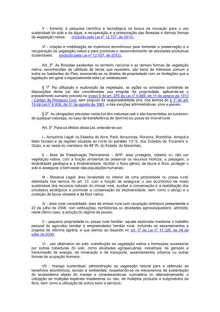 V - fomento à pesquisa científica e tecnológica na busca da inovação para o uso
sustentável do solo e da água, a recuperação e a preservação das florestas e demais formas
de vegetação nativa; (Incluído pela Lei nº 12.727, de 2012).
VI - criação e mobilização de incentivos econômicos para fomentar a preservação e a
recuperação da vegetação nativa e para promover o desenvolvimento de atividades produtivas
sustentáveis. (Incluído pela Lei nº 12.727, de 2012).
Art. 2
o
As florestas existentes no território nacional e as demais formas de vegetação
nativa, reconhecidas de utilidade às terras que revestem, são bens de interesse comum a
todos os habitantes do País, exercendo-se os direitos de propriedade com as limitações que a
legislação em geral e especialmente esta Lei estabelecem.
§ 1
o
Na utilização e exploração da vegetação, as ações ou omissões contrárias às
disposições desta Lei são consideradas uso irregular da propriedade, aplicando-se o
procedimento sumário previsto no inciso II do art. 275 da Lei n
o
5.869, de 11 de janeiro de 1973
- Código de Processo Civil, sem prejuízo da responsabilidade civil, nos termos do § 1
o
do art.
14 da Lei n
o
6.938, de 31 de agosto de 1981, e das sanções administrativas, civis e penais.
§ 2
o
As obrigações previstas nesta Lei têm natureza real e são transmitidas ao sucessor,
de qualquer natureza, no caso de transferência de domínio ou posse do imóvel rural.
Art. 3
o
Para os efeitos desta Lei, entende-se por:
I - Amazônia Legal: os Estados do Acre, Pará, Amazonas, Roraima, Rondônia, Amapá e
Mato Grosso e as regiões situadas ao norte do paralelo 13° S, dos Estados de Tocantins e
Goiás, e ao oeste do meridiano de 44°W, do Estado do Maranhão;
II - Área de Preservação Permanente - APP: área protegida, coberta ou não por
vegetação nativa, com a função ambiental de preservar os recursos hídricos, a paisagem, a
estabilidade geológica e a biodiversidade, facilitar o fluxo gênico de fauna e flora, proteger o
solo e assegurar o bem-estar das populações humanas;
III - Reserva Legal: área localizada no interior de uma propriedade ou posse rural,
delimitada nos termos do art. 12, com a função de assegurar o uso econômico de modo
sustentável dos recursos naturais do imóvel rural, auxiliar a conservação e a reabilitação dos
processos ecológicos e promover a conservação da biodiversidade, bem como o abrigo e a
proteção de fauna silvestre e da flora nativa;
IV - área rural consolidada: área de imóvel rural com ocupação antrópica preexistente a
22 de julho de 2008, com edificações, benfeitorias ou atividades agrossilvipastoris, admitida,
neste último caso, a adoção do regime de pousio;
V - pequena propriedade ou posse rural familiar: aquela explorada mediante o trabalho
pessoal do agricultor familiar e empreendedor familiar rural, incluindo os assentamentos e
projetos de reforma agrária, e que atenda ao disposto no art. 3
o
da Lei n
o
11.326, de 24 de
julho de 2006;
VI - uso alternativo do solo: substituição de vegetação nativa e formações sucessoras
por outras coberturas do solo, como atividades agropecuárias, industriais, de geração e
transmissão de energia, de mineração e de transporte, assentamentos urbanos ou outras
formas de ocupação humana;
VII - manejo sustentável: administração da vegetação natural para a obtenção de
benefícios econômicos, sociais e ambientais, respeitando-se os mecanismos de sustentação
do ecossistema objeto do manejo e considerando-se, cumulativa ou alternativamente, a
utilização de múltiplas espécies madeireiras ou não, de múltiplos produtos e subprodutos da
flora, bem como a utilização de outros bens e serviços;
 