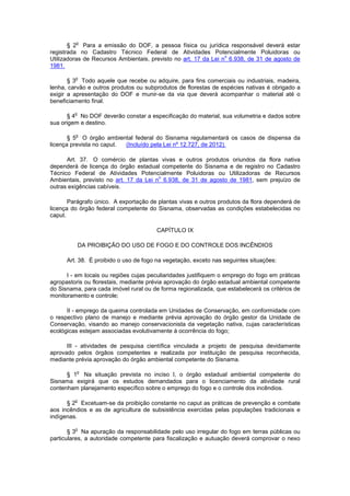 § 2
o
Para a emissão do DOF, a pessoa física ou jurídica responsável deverá estar
registrada no Cadastro Técnico Federal de Atividades Potencialmente Poluidoras ou
Utilizadoras de Recursos Ambientais, previsto no art. 17 da Lei n
o
6.938, de 31 de agosto de
1981.
§ 3
o
Todo aquele que recebe ou adquire, para fins comerciais ou industriais, madeira,
lenha, carvão e outros produtos ou subprodutos de florestas de espécies nativas é obrigado a
exigir a apresentação do DOF e munir-se da via que deverá acompanhar o material até o
beneficiamento final.
§ 4
o
No DOF deverão constar a especificação do material, sua volumetria e dados sobre
sua origem e destino.
§ 5
o
O órgão ambiental federal do Sisnama regulamentará os casos de dispensa da
licença prevista no caput. (Incluído pela Lei nº 12.727, de 2012).
Art. 37. O comércio de plantas vivas e outros produtos oriundos da flora nativa
dependerá de licença do órgão estadual competente do Sisnama e de registro no Cadastro
Técnico Federal de Atividades Potencialmente Poluidoras ou Utilizadoras de Recursos
Ambientais, previsto no art. 17 da Lei n
o
6.938, de 31 de agosto de 1981, sem prejuízo de
outras exigências cabíveis.
Parágrafo único. A exportação de plantas vivas e outros produtos da flora dependerá de
licença do órgão federal competente do Sisnama, observadas as condições estabelecidas no
caput.
CAPÍTULO IX
DA PROIBIÇÃO DO USO DE FOGO E DO CONTROLE DOS INCÊNDIOS
Art. 38. É proibido o uso de fogo na vegetação, exceto nas seguintes situações:
I - em locais ou regiões cujas peculiaridades justifiquem o emprego do fogo em práticas
agropastoris ou florestais, mediante prévia aprovação do órgão estadual ambiental competente
do Sisnama, para cada imóvel rural ou de forma regionalizada, que estabelecerá os critérios de
monitoramento e controle;
II - emprego da queima controlada em Unidades de Conservação, em conformidade com
o respectivo plano de manejo e mediante prévia aprovação do órgão gestor da Unidade de
Conservação, visando ao manejo conservacionista da vegetação nativa, cujas características
ecológicas estejam associadas evolutivamente à ocorrência do fogo;
III - atividades de pesquisa científica vinculada a projeto de pesquisa devidamente
aprovado pelos órgãos competentes e realizada por instituição de pesquisa reconhecida,
mediante prévia aprovação do órgão ambiental competente do Sisnama.
§ 1
o
Na situação prevista no inciso I, o órgão estadual ambiental competente do
Sisnama exigirá que os estudos demandados para o licenciamento da atividade rural
contenham planejamento específico sobre o emprego do fogo e o controle dos incêndios.
§ 2
o
Excetuam-se da proibição constante no caput as práticas de prevenção e combate
aos incêndios e as de agricultura de subsistência exercidas pelas populações tradicionais e
indígenas.
§ 3
o
Na apuração da responsabilidade pelo uso irregular do fogo em terras públicas ou
particulares, a autoridade competente para fiscalização e autuação deverá comprovar o nexo
 