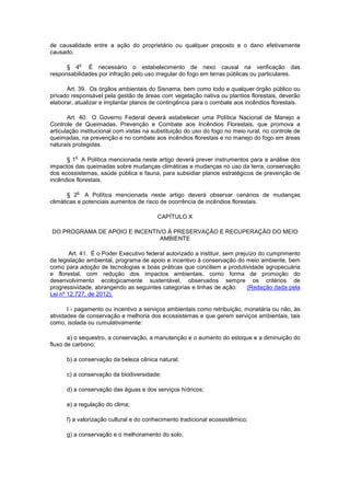 de causalidade entre a ação do proprietário ou qualquer preposto e o dano efetivamente
causado.
§ 4
o
É necessário o estabelecimento de nexo causal na verificação das
responsabilidades por infração pelo uso irregular do fogo em terras públicas ou particulares.
Art. 39. Os órgãos ambientais do Sisnama, bem como todo e qualquer órgão público ou
privado responsável pela gestão de áreas com vegetação nativa ou plantios florestais, deverão
elaborar, atualizar e implantar planos de contingência para o combate aos incêndios florestais.
Art. 40. O Governo Federal deverá estabelecer uma Política Nacional de Manejo e
Controle de Queimadas, Prevenção e Combate aos Incêndios Florestais, que promova a
articulação institucional com vistas na substituição do uso do fogo no meio rural, no controle de
queimadas, na prevenção e no combate aos incêndios florestais e no manejo do fogo em áreas
naturais protegidas.
§ 1
o
A Política mencionada neste artigo deverá prever instrumentos para a análise dos
impactos das queimadas sobre mudanças climáticas e mudanças no uso da terra, conservação
dos ecossistemas, saúde pública e fauna, para subsidiar planos estratégicos de prevenção de
incêndios florestais.
§ 2
o
A Política mencionada neste artigo deverá observar cenários de mudanças
climáticas e potenciais aumentos de risco de ocorrência de incêndios florestais.
CAPÍTULO X
DO PROGRAMA DE APOIO E INCENTIVO À PRESERVAÇÃO E RECUPERAÇÃO DO MEIO
AMBIENTE
Art. 41. É o Poder Executivo federal autorizado a instituir, sem prejuízo do cumprimento
da legislação ambiental, programa de apoio e incentivo à conservação do meio ambiente, bem
como para adoção de tecnologias e boas práticas que conciliem a produtividade agropecuária
e florestal, com redução dos impactos ambientais, como forma de promoção do
desenvolvimento ecologicamente sustentável, observados sempre os critérios de
progressividade, abrangendo as seguintes categorias e linhas de ação: (Redação dada pela
Lei nº 12.727, de 2012).
I - pagamento ou incentivo a serviços ambientais como retribuição, monetária ou não, às
atividades de conservação e melhoria dos ecossistemas e que gerem serviços ambientais, tais
como, isolada ou cumulativamente:
a) o sequestro, a conservação, a manutenção e o aumento do estoque e a diminuição do
fluxo de carbono;
b) a conservação da beleza cênica natural;
c) a conservação da biodiversidade;
d) a conservação das águas e dos serviços hídricos;
e) a regulação do clima;
f) a valorização cultural e do conhecimento tradicional ecossistêmico;
g) a conservação e o melhoramento do solo;
 