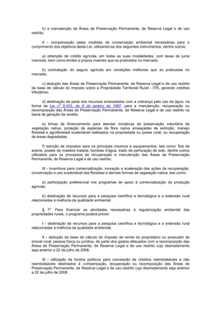 h) a manutenção de Áreas de Preservação Permanente, de Reserva Legal e de uso
restrito;
II - compensação pelas medidas de conservação ambiental necessárias para o
cumprimento dos objetivos desta Lei, utilizando-se dos seguintes instrumentos, dentre outros:
a) obtenção de crédito agrícola, em todas as suas modalidades, com taxas de juros
menores, bem como limites e prazos maiores que os praticados no mercado;
b) contratação do seguro agrícola em condições melhores que as praticadas no
mercado;
c) dedução das Áreas de Preservação Permanente, de Reserva Legal e de uso restrito
da base de cálculo do Imposto sobre a Propriedade Territorial Rural - ITR, gerando créditos
tributários;
d) destinação de parte dos recursos arrecadados com a cobrança pelo uso da água, na
forma da Lei n
o
9.433, de 8 de janeiro de 1997, para a manutenção, recuperação ou
recomposição das Áreas de Preservação Permanente, de Reserva Legal e de uso restrito na
bacia de geração da receita;
e) linhas de financiamento para atender iniciativas de preservação voluntária de
vegetação nativa, proteção de espécies da flora nativa ameaçadas de extinção, manejo
florestal e agroflorestal sustentável realizados na propriedade ou posse rural, ou recuperação
de áreas degradadas;
f) isenção de impostos para os principais insumos e equipamentos, tais como: fios de
arame, postes de madeira tratada, bombas d’água, trado de perfuração de solo, dentre outros
utilizados para os processos de recuperação e manutenção das Áreas de Preservação
Permanente, de Reserva Legal e de uso restrito;
III - incentivos para comercialização, inovação e aceleração das ações de recuperação,
conservação e uso sustentável das florestas e demais formas de vegetação nativa, tais como:
a) participação preferencial nos programas de apoio à comercialização da produção
agrícola;
b) destinação de recursos para a pesquisa científica e tecnológica e a extensão rural
relacionadas à melhoria da qualidade ambiental.
§ 1
o
Para financiar as atividades necessárias à regularização ambiental das
propriedades rurais, o programa poderá prever:
I - destinação de recursos para a pesquisa científica e tecnológica e a extensão rural
relacionadas à melhoria da qualidade ambiental;
II - dedução da base de cálculo do imposto de renda do proprietário ou possuidor de
imóvel rural, pessoa física ou jurídica, de parte dos gastos efetuados com a recomposição das
Áreas de Preservação Permanente, de Reserva Legal e de uso restrito cujo desmatamento
seja anterior a 22 de julho de 2008;
III - utilização de fundos públicos para concessão de créditos reembolsáveis e não
reembolsáveis destinados à compensação, recuperação ou recomposição das Áreas de
Preservação Permanente, de Reserva Legal e de uso restrito cujo desmatamento seja anterior
a 22 de julho de 2008.
 