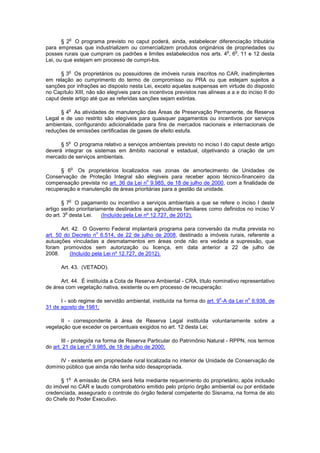 § 2
o
O programa previsto no caput poderá, ainda, estabelecer diferenciação tributária
para empresas que industrializem ou comercializem produtos originários de propriedades ou
posses rurais que cumpram os padrões e limites estabelecidos nos arts. 4
o
, 6
o
, 11 e 12 desta
Lei, ou que estejam em processo de cumpri-los.
§ 3
o
Os proprietários ou possuidores de imóveis rurais inscritos no CAR, inadimplentes
em relação ao cumprimento do termo de compromisso ou PRA ou que estejam sujeitos a
sanções por infrações ao disposto nesta Lei, exceto aquelas suspensas em virtude do disposto
no Capítulo XIII, não são elegíveis para os incentivos previstos nas alíneas a a e do inciso II do
caput deste artigo até que as referidas sanções sejam extintas.
§ 4
o
As atividades de manutenção das Áreas de Preservação Permanente, de Reserva
Legal e de uso restrito são elegíveis para quaisquer pagamentos ou incentivos por serviços
ambientais, configurando adicionalidade para fins de mercados nacionais e internacionais de
reduções de emissões certificadas de gases de efeito estufa.
§ 5
o
O programa relativo a serviços ambientais previsto no inciso I do caput deste artigo
deverá integrar os sistemas em âmbito nacional e estadual, objetivando a criação de um
mercado de serviços ambientais.
§ 6
o
Os proprietários localizados nas zonas de amortecimento de Unidades de
Conservação de Proteção Integral são elegíveis para receber apoio técnico-financeiro da
compensação prevista no art. 36 da Lei n
o
9.985, de 18 de julho de 2000, com a finalidade de
recuperação e manutenção de áreas prioritárias para a gestão da unidade.
§ 7
o
O pagamento ou incentivo a serviços ambientais a que se refere o inciso I deste
artigo serão prioritariamente destinados aos agricultores familiares como definidos no inciso V
do art. 3
o
desta Lei. (Incluído pela Lei nº 12.727, de 2012).
Art. 42. O Governo Federal implantará programa para conversão da multa prevista no
art. 50 do Decreto n
o
6.514, de 22 de julho de 2008, destinado a imóveis rurais, referente a
autuações vinculadas a desmatamentos em áreas onde não era vedada a supressão, que
foram promovidos sem autorização ou licença, em data anterior a 22 de julho de
2008. (Incluído pela Lei nº 12.727, de 2012).
Art. 43. (VETADO).
Art. 44. É instituída a Cota de Reserva Ambiental - CRA, título nominativo representativo
de área com vegetação nativa, existente ou em processo de recuperação:
I - sob regime de servidão ambiental, instituída na forma do art. 9
o
-A da Lei n
o
6.938, de
31 de agosto de 1981;
II - correspondente à área de Reserva Legal instituída voluntariamente sobre a
vegetação que exceder os percentuais exigidos no art. 12 desta Lei;
III - protegida na forma de Reserva Particular do Patrimônio Natural - RPPN, nos termos
do art. 21 da Lei n
o
9.985, de 18 de julho de 2000;
IV - existente em propriedade rural localizada no interior de Unidade de Conservação de
domínio público que ainda não tenha sido desapropriada.
§ 1
o
A emissão de CRA será feita mediante requerimento do proprietário, após inclusão
do imóvel no CAR e laudo comprobatório emitido pelo próprio órgão ambiental ou por entidade
credenciada, assegurado o controle do órgão federal competente do Sisnama, na forma de ato
do Chefe do Poder Executivo.
 