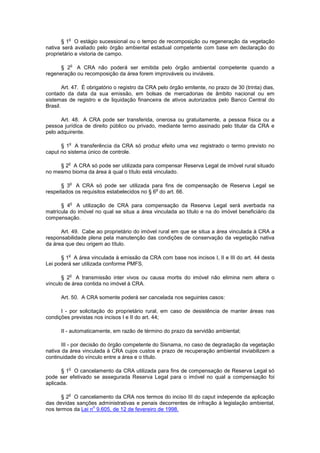 § 1
o
O estágio sucessional ou o tempo de recomposição ou regeneração da vegetação
nativa será avaliado pelo órgão ambiental estadual competente com base em declaração do
proprietário e vistoria de campo.
§ 2
o
A CRA não poderá ser emitida pelo órgão ambiental competente quando a
regeneração ou recomposição da área forem improváveis ou inviáveis.
Art. 47. É obrigatório o registro da CRA pelo órgão emitente, no prazo de 30 (trinta) dias,
contado da data da sua emissão, em bolsas de mercadorias de âmbito nacional ou em
sistemas de registro e de liquidação financeira de ativos autorizados pelo Banco Central do
Brasil.
Art. 48. A CRA pode ser transferida, onerosa ou gratuitamente, a pessoa física ou a
pessoa jurídica de direito público ou privado, mediante termo assinado pelo titular da CRA e
pelo adquirente.
§ 1
o
A transferência da CRA só produz efeito uma vez registrado o termo previsto no
caput no sistema único de controle.
§ 2
o
A CRA só pode ser utilizada para compensar Reserva Legal de imóvel rural situado
no mesmo bioma da área à qual o título está vinculado.
§ 3
o
A CRA só pode ser utilizada para fins de compensação de Reserva Legal se
respeitados os requisitos estabelecidos no § 6
o
do art. 66.
§ 4
o
A utilização de CRA para compensação da Reserva Legal será averbada na
matrícula do imóvel no qual se situa a área vinculada ao título e na do imóvel beneficiário da
compensação.
Art. 49. Cabe ao proprietário do imóvel rural em que se situa a área vinculada à CRA a
responsabilidade plena pela manutenção das condições de conservação da vegetação nativa
da área que deu origem ao título.
§ 1
o
A área vinculada à emissão da CRA com base nos incisos I, II e III do art. 44 desta
Lei poderá ser utilizada conforme PMFS.
§ 2
o
A transmissão inter vivos ou causa mortis do imóvel não elimina nem altera o
vínculo de área contida no imóvel à CRA.
Art. 50. A CRA somente poderá ser cancelada nos seguintes casos:
I - por solicitação do proprietário rural, em caso de desistência de manter áreas nas
condições previstas nos incisos I e II do art. 44;
II - automaticamente, em razão de término do prazo da servidão ambiental;
III - por decisão do órgão competente do Sisnama, no caso de degradação da vegetação
nativa da área vinculada à CRA cujos custos e prazo de recuperação ambiental inviabilizem a
continuidade do vínculo entre a área e o título.
§ 1
o
O cancelamento da CRA utilizada para fins de compensação de Reserva Legal só
pode ser efetivado se assegurada Reserva Legal para o imóvel no qual a compensação foi
aplicada.
§ 2
o
O cancelamento da CRA nos termos do inciso III do caput independe da aplicação
das devidas sanções administrativas e penais decorrentes de infração à legislação ambiental,
nos termos da Lei n
o
9.605, de 12 de fevereiro de 1998.
 