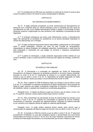 § 3
o
O cancelamento da CRA deve ser averbado na matrícula do imóvel no qual se situa
a área vinculada ao título e do imóvel no qual a compensação foi aplicada.
CAPÍTULO XI
DO CONTROLE DO DESMATAMENTO
Art. 51. O órgão ambiental competente, ao tomar conhecimento do desmatamento em
desacordo com o disposto nesta Lei, deverá embargar a obra ou atividade que deu causa ao
uso alternativo do solo, como medida administrativa voltada a impedir a continuidade do dano
ambiental, propiciar a regeneração do meio ambiente e dar viabilidade à recuperação da área
degradada.
§ 1
o
O embargo restringe-se aos locais onde efetivamente ocorreu o desmatamento
ilegal, não alcançando as atividades de subsistência ou as demais atividades realizadas no
imóvel não relacionadas com a infração.
§ 2
o
O órgão ambiental responsável deverá disponibilizar publicamente as informações
sobre o imóvel embargado, inclusive por meio da rede mundial de computadores,
resguardados os dados protegidos por legislação específica, caracterizando o exato local da
área embargada e informando em que estágio se encontra o respectivo procedimento
administrativo.
§ 3
o
A pedido do interessado, o órgão ambiental responsável emitirá certidão em que
conste a atividade, a obra e a parte da área do imóvel que são objetos do embargo, conforme o
caso.
CAPÍTULO XII
DA AGRICULTURA FAMILIAR
Art. 52. A intervenção e a supressão de vegetação em Áreas de Preservação
Permanente e de Reserva Legal para as atividades eventuais ou de baixo impacto ambiental,
previstas no inciso X do art. 3
o
, excetuadas as alíneas b e g, quando desenvolvidas nos
imóveis a que se refere o inciso V do art. 3
o
, dependerão de simples declaração ao órgão
ambiental competente, desde que esteja o imóvel devidamente inscrito no CAR.
Art. 53. Para o registro no CAR da Reserva Legal, nos imóveis a que se refere o inciso
V do art. 3
o
, o proprietário ou possuidor apresentará os dados identificando a área proposta de
Reserva Legal, cabendo aos órgãos competentes integrantes do Sisnama, ou instituição por
ele habilitada, realizar a captação das respectivas coordenadas geográficas.
Parágrafo único. O registro da Reserva Legal nos imóveis a que se refere o inciso V do
art. 3
o
é gratuito, devendo o poder público prestar apoio técnico e jurídico.
Art. 54. Para cumprimento da manutenção da área de reserva legal nos imóveis a que
se refere o inciso V do art. 3
o
, poderão ser computados os plantios de árvores frutíferas,
ornamentais ou industriais, compostos por espécies exóticas, cultivadas em sistema intercalar
ou em consórcio com espécies nativas da região em sistemas agroflorestais.
Parágrafo único. O poder público estadual deverá prestar apoio técnico para a
recomposição da vegetação da Reserva Legal nos imóveis a que se refere o inciso V do art. 3
o
.
Art. 55. A inscrição no CAR dos imóveis a que se refere o inciso V do art. 3
o
observará
procedimento simplificado no qual será obrigatória apenas a apresentação dos documentos
mencionados nos incisos I e II do § 1
o
do art. 29 e de croqui indicando o perímetro do imóvel,
as Áreas de Preservação Permanente e os remanescentes que formam a Reserva Legal.
 