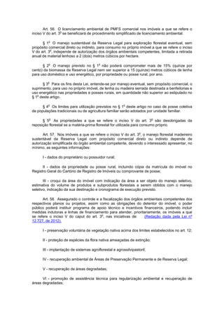 Art. 56. O licenciamento ambiental de PMFS comercial nos imóveis a que se refere o
inciso V do art. 3
o
se beneficiará de procedimento simplificado de licenciamento ambiental.
§ 1
o
O manejo sustentável da Reserva Legal para exploração florestal eventual, sem
propósito comercial direto ou indireto, para consumo no próprio imóvel a que se refere o inciso
V do art. 3
o
, independe de autorização dos órgãos ambientais competentes, limitada a retirada
anual de material lenhoso a 2 (dois) metros cúbicos por hectare.
§ 2
o
O manejo previsto no § 1
o
não poderá comprometer mais de 15% (quinze por
cento) da biomassa da Reserva Legal nem ser superior a 15 (quinze) metros cúbicos de lenha
para uso doméstico e uso energético, por propriedade ou posse rural, por ano.
§ 3
o
Para os fins desta Lei, entende-se por manejo eventual, sem propósito comercial, o
suprimento, para uso no próprio imóvel, de lenha ou madeira serrada destinada a benfeitorias e
uso energético nas propriedades e posses rurais, em quantidade não superior ao estipulado no
§ 1
o
deste artigo.
§ 4
o
Os limites para utilização previstos no § 1
o
deste artigo no caso de posse coletiva
de populações tradicionais ou de agricultura familiar serão adotados por unidade familiar.
§ 5
o
As propriedades a que se refere o inciso V do art. 3
o
são desobrigadas da
reposição florestal se a matéria-prima florestal for utilizada para consumo próprio.
Art. 57. Nos imóveis a que se refere o inciso V do art. 3
o
, o manejo florestal madeireiro
sustentável da Reserva Legal com propósito comercial direto ou indireto depende de
autorização simplificada do órgão ambiental competente, devendo o interessado apresentar, no
mínimo, as seguintes informações:
I - dados do proprietário ou possuidor rural;
II - dados da propriedade ou posse rural, incluindo cópia da matrícula do imóvel no
Registro Geral do Cartório de Registro de Imóveis ou comprovante de posse;
III - croqui da área do imóvel com indicação da área a ser objeto do manejo seletivo,
estimativa do volume de produtos e subprodutos florestais a serem obtidos com o manejo
seletivo, indicação da sua destinação e cronograma de execução previsto.
Art. 58. Assegurado o controle e a fiscalização dos órgãos ambientais competentes dos
respectivos planos ou projetos, assim como as obrigações do detentor do imóvel, o poder
público poderá instituir programa de apoio técnico e incentivos financeiros, podendo incluir
medidas indutoras e linhas de financiamento para atender, prioritariamente, os imóveis a que
se refere o inciso V do caput do art. 3
o
, nas iniciativas de: (Redação dada pela Lei nº
12.727, de 2012).
I - preservação voluntária de vegetação nativa acima dos limites estabelecidos no art. 12;
II - proteção de espécies da flora nativa ameaçadas de extinção;
III - implantação de sistemas agroflorestal e agrossilvipastoril;
IV - recuperação ambiental de Áreas de Preservação Permanente e de Reserva Legal;
V - recuperação de áreas degradadas;
VI - promoção de assistência técnica para regularização ambiental e recuperação de
áreas degradadas;
 