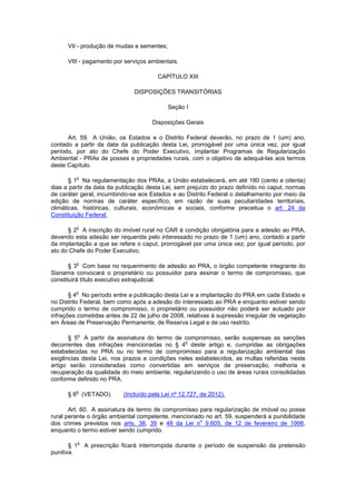 VII - produção de mudas e sementes;
VIII - pagamento por serviços ambientais.
CAPÍTULO XIII
DISPOSIÇÕES TRANSITÓRIAS
Seção I
Disposições Gerais
Art. 59. A União, os Estados e o Distrito Federal deverão, no prazo de 1 (um) ano,
contado a partir da data da publicação desta Lei, prorrogável por uma única vez, por igual
período, por ato do Chefe do Poder Executivo, implantar Programas de Regularização
Ambiental - PRAs de posses e propriedades rurais, com o objetivo de adequá-las aos termos
deste Capítulo.
§ 1
o
Na regulamentação dos PRAs, a União estabelecerá, em até 180 (cento e oitenta)
dias a partir da data da publicação desta Lei, sem prejuízo do prazo definido no caput, normas
de caráter geral, incumbindo-se aos Estados e ao Distrito Federal o detalhamento por meio da
edição de normas de caráter específico, em razão de suas peculiaridades territoriais,
climáticas, históricas, culturais, econômicas e sociais, conforme preceitua o art. 24 da
Constituição Federal.
§ 2
o
A inscrição do imóvel rural no CAR é condição obrigatória para a adesão ao PRA,
devendo esta adesão ser requerida pelo interessado no prazo de 1 (um) ano, contado a partir
da implantação a que se refere o caput, prorrogável por uma única vez, por igual período, por
ato do Chefe do Poder Executivo.
§ 3
o
Com base no requerimento de adesão ao PRA, o órgão competente integrante do
Sisnama convocará o proprietário ou possuidor para assinar o termo de compromisso, que
constituirá título executivo extrajudicial.
§ 4
o
No período entre a publicação desta Lei e a implantação do PRA em cada Estado e
no Distrito Federal, bem como após a adesão do interessado ao PRA e enquanto estiver sendo
cumprido o termo de compromisso, o proprietário ou possuidor não poderá ser autuado por
infrações cometidas antes de 22 de julho de 2008, relativas à supressão irregular de vegetação
em Áreas de Preservação Permanente, de Reserva Legal e de uso restrito.
§ 5
o
A partir da assinatura do termo de compromisso, serão suspensas as sanções
decorrentes das infrações mencionadas no § 4
o
deste artigo e, cumpridas as obrigações
estabelecidas no PRA ou no termo de compromisso para a regularização ambiental das
exigências desta Lei, nos prazos e condições neles estabelecidos, as multas referidas neste
artigo serão consideradas como convertidas em serviços de preservação, melhoria e
recuperação da qualidade do meio ambiente, regularizando o uso de áreas rurais consolidadas
conforme definido no PRA.
§ 6
o
(VETADO). (Incluído pela Lei nº 12.727, de 2012).
Art. 60. A assinatura de termo de compromisso para regularização de imóvel ou posse
rural perante o órgão ambiental competente, mencionado no art. 59, suspenderá a punibilidade
dos crimes previstos nos arts. 38, 39 e 48 da Lei n
o
9.605, de 12 de fevereiro de 1998,
enquanto o termo estiver sendo cumprido.
§ 1
o
A prescrição ficará interrompida durante o período de suspensão da pretensão
punitiva.
 