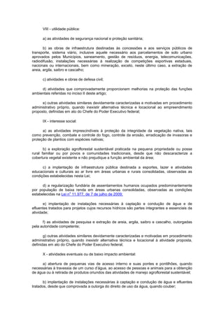 VIII - utilidade pública:
a) as atividades de segurança nacional e proteção sanitária;
b) as obras de infraestrutura destinadas às concessões e aos serviços públicos de
transporte, sistema viário, inclusive aquele necessário aos parcelamentos de solo urbano
aprovados pelos Municípios, saneamento, gestão de resíduos, energia, telecomunicações,
radiodifusão, instalações necessárias à realização de competições esportivas estaduais,
nacionais ou internacionais, bem como mineração, exceto, neste último caso, a extração de
areia, argila, saibro e cascalho;
c) atividades e obras de defesa civil;
d) atividades que comprovadamente proporcionem melhorias na proteção das funções
ambientais referidas no inciso II deste artigo;
e) outras atividades similares devidamente caracterizadas e motivadas em procedimento
administrativo próprio, quando inexistir alternativa técnica e locacional ao empreendimento
proposto, definidas em ato do Chefe do Poder Executivo federal;
IX - interesse social:
a) as atividades imprescindíveis à proteção da integridade da vegetação nativa, tais
como prevenção, combate e controle do fogo, controle da erosão, erradicação de invasoras e
proteção de plantios com espécies nativas;
b) a exploração agroflorestal sustentável praticada na pequena propriedade ou posse
rural familiar ou por povos e comunidades tradicionais, desde que não descaracterize a
cobertura vegetal existente e não prejudique a função ambiental da área;
c) a implantação de infraestrutura pública destinada a esportes, lazer e atividades
educacionais e culturais ao ar livre em áreas urbanas e rurais consolidadas, observadas as
condições estabelecidas nesta Lei;
d) a regularização fundiária de assentamentos humanos ocupados predominantemente
por população de baixa renda em áreas urbanas consolidadas, observadas as condições
estabelecidas na Lei n
o
11.977, de 7 de julho de 2009;
e) implantação de instalações necessárias à captação e condução de água e de
efluentes tratados para projetos cujos recursos hídricos são partes integrantes e essenciais da
atividade;
f) as atividades de pesquisa e extração de areia, argila, saibro e cascalho, outorgadas
pela autoridade competente;
g) outras atividades similares devidamente caracterizadas e motivadas em procedimento
administrativo próprio, quando inexistir alternativa técnica e locacional à atividade proposta,
definidas em ato do Chefe do Poder Executivo federal;
X - atividades eventuais ou de baixo impacto ambiental:
a) abertura de pequenas vias de acesso interno e suas pontes e pontilhões, quando
necessárias à travessia de um curso d’água, ao acesso de pessoas e animais para a obtenção
de água ou à retirada de produtos oriundos das atividades de manejo agroflorestal sustentável;
b) implantação de instalações necessárias à captação e condução de água e efluentes
tratados, desde que comprovada a outorga do direito de uso da água, quando couber;
 