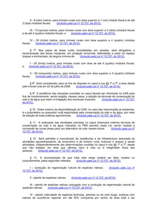 II - 8 (oito) metros, para imóveis rurais com área superior a 1 (um) módulo fiscal e de até
2 (dois) módulos fiscais; (Incluído pela Lei nº 12.727, de 2012).
III - 15 (quinze) metros, para imóveis rurais com área superior a 2 (dois) módulos fiscais
e de até 4 (quatro) módulos fiscais; e (Incluído pela Lei nº 12.727, de 2012).
IV - 30 (trinta) metros, para imóveis rurais com área superior a 4 (quatro) módulos
fiscais. (Incluído pela Lei nº 12.727, de 2012).
§ 7
o
Nos casos de áreas rurais consolidadas em veredas, será obrigatória a
recomposição das faixas marginais, em projeção horizontal, delimitadas a partir do espaço
brejoso e encharcado, de largura mínima de: (Incluído pela Lei nº 12.727, de 2012).
I - 30 (trinta) metros, para imóveis rurais com área de até 4 (quatro) módulos fiscais;
e (Incluído pela Lei nº 12.727, de 2012).
II - 50 (cinquenta) metros, para imóveis rurais com área superior a 4 (quatro) módulos
fiscais. (Incluído pela Lei nº 12.727, de 2012).
§ 8
o
Será considerada, para os fins do disposto no caput e nos §§ 1
o
a 7
o
, a área detida
pelo imóvel rural em 22 de julho de 2008. (Incluído pela Lei nº 12.727, de 2012).
§ 9
o
A existência das situações previstas no caput deverá ser informada no CAR para
fins de monitoramento, sendo exigida, nesses casos, a adoção de técnicas de conservação do
solo e da água que visem à mitigação dos eventuais impactos. (Incluído pela Lei nº 12.727,
de 2012).
§ 10. Antes mesmo da disponibilização do CAR, no caso das intervenções já existentes,
é o proprietário ou possuidor rural responsável pela conservação do solo e da água, por meio
de adoção de boas práticas agronômicas. (Incluído pela Lei nº 12.727, de 2012).
§ 11. A realização das atividades previstas no caput observará critérios técnicos de
conservação do solo e da água indicados no PRA previsto nesta Lei, sendo vedada a
conversão de novas áreas para uso alternativo do solo nesses locais. (Incluído pela Lei nº
12.727, de 2012).
§ 12. Será admitida a manutenção de residências e da infraestrutura associada às
atividades agrossilvipastoris, de ecoturismo e de turismo rural, inclusive o acesso a essas
atividades, independentemente das determinações contidas no caput e nos §§ 1
o
a 7
o
, desde
que não estejam em área que ofereça risco à vida ou à integridade física das
pessoas. (Incluído pela Lei nº 12.727, de 2012).
§ 13. A recomposição de que trata este artigo poderá ser feita, isolada ou
conjuntamente, pelos seguintes métodos: (Incluído pela Lei nº 12.727, de 2012).
I - condução de regeneração natural de espécies nativas; (Incluído pela Lei nº
12.727, de 2012).
II - plantio de espécies nativas; (Incluído pela Lei nº 12.727, de 2012).
III - plantio de espécies nativas conjugado com a condução da regeneração natural de
espécies nativas; (Incluído pela Lei nº 12.727, de 2012).
IV - plantio intercalado de espécies lenhosas, perenes ou de ciclo longo, exóticas com
nativas de ocorrência regional, em até 50% (cinquenta por cento) da área total a ser
 