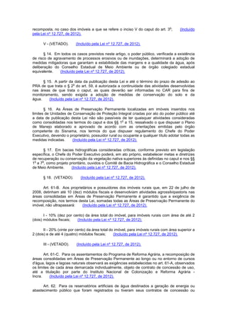 recomposta, no caso dos imóveis a que se refere o inciso V do caput do art. 3
o
; (Incluído
pela Lei nº 12.727, de 2012).
V - (VETADO). (Incluído pela Lei nº 12.727, de 2012).
§ 14. Em todos os casos previstos neste artigo, o poder público, verificada a existência
de risco de agravamento de processos erosivos ou de inundações, determinará a adoção de
medidas mitigadoras que garantam a estabilidade das margens e a qualidade da água, após
deliberação do Conselho Estadual de Meio Ambiente ou de órgão colegiado estadual
equivalente. (Incluído pela Lei nº 12.727, de 2012).
§ 15. A partir da data da publicação desta Lei e até o término do prazo de adesão ao
PRA de que trata o § 2
o
do art. 59, é autorizada a continuidade das atividades desenvolvidas
nas áreas de que trata o caput, as quais deverão ser informadas no CAR para fins de
monitoramento, sendo exigida a adoção de medidas de conservação do solo e da
água. (Incluído pela Lei nº 12.727, de 2012).
§ 16. As Áreas de Preservação Permanente localizadas em imóveis inseridos nos
limites de Unidades de Conservação de Proteção Integral criadas por ato do poder público até
a data de publicação desta Lei não são passíveis de ter quaisquer atividades consideradas
como consolidadas nos termos do caput e dos §§ 1
o
a 15, ressalvado o que dispuser o Plano
de Manejo elaborado e aprovado de acordo com as orientações emitidas pelo órgão
competente do Sisnama, nos termos do que dispuser regulamento do Chefe do Poder
Executivo, devendo o proprietário, possuidor rural ou ocupante a qualquer título adotar todas as
medidas indicadas. (Incluído pela Lei nº 12.727, de 2012).
§ 17. Em bacias hidrográficas consideradas críticas, conforme previsto em legislação
específica, o Chefe do Poder Executivo poderá, em ato próprio, estabelecer metas e diretrizes
de recuperação ou conservação da vegetação nativa superiores às definidas no caput e nos §§
1
o
a 7
o
, como projeto prioritário, ouvidos o Comitê de Bacia Hidrográfica e o Conselho Estadual
de Meio Ambiente. (Incluído pela Lei nº 12.727, de 2012).
§ 18. (VETADO). (Incluído pela Lei nº 12.727, de 2012).
Art. 61-B. Aos proprietários e possuidores dos imóveis rurais que, em 22 de julho de
2008, detinham até 10 (dez) módulos fiscais e desenvolviam atividades agrossilvipastoris nas
áreas consolidadas em Áreas de Preservação Permanente é garantido que a exigência de
recomposição, nos termos desta Lei, somadas todas as Áreas de Preservação Permanente do
imóvel, não ultrapassará: (Incluído pela Lei nº 12.727, de 2012).
I - 10% (dez por cento) da área total do imóvel, para imóveis rurais com área de até 2
(dois) módulos fiscais; (Incluído pela Lei nº 12.727, de 2012).
II - 20% (vinte por cento) da área total do imóvel, para imóveis rurais com área superior a
2 (dois) e de até 4 (quatro) módulos fiscais; (Incluído pela Lei nº 12.727, de 2012).
III - (VETADO). (Incluído pela Lei nº 12.727, de 2012).
Art. 61-C. Para os assentamentos do Programa de Reforma Agrária, a recomposição de
áreas consolidadas em Áreas de Preservação Permanente ao longo ou no entorno de cursos
d'água, lagos e lagoas naturais observará as exigências estabelecidas no art. 61-A, observados
os limites de cada área demarcada individualmente, objeto de contrato de concessão de uso,
até a titulação por parte do Instituto Nacional de Colonização e Reforma Agrária -
Incra. (Incluído pela Lei nº 12.727, de 2012).
Art. 62. Para os reservatórios artificiais de água destinados a geração de energia ou
abastecimento público que foram registrados ou tiveram seus contratos de concessão ou
 