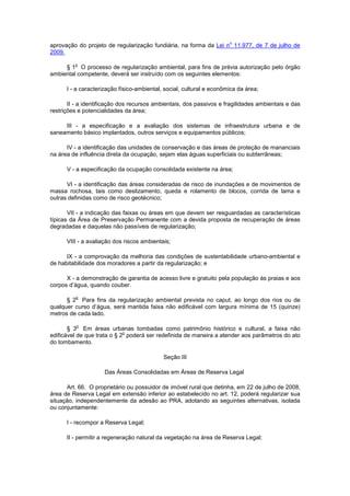 aprovação do projeto de regularização fundiária, na forma da Lei n
o
11.977, de 7 de julho de
2009.
§ 1
o
O processo de regularização ambiental, para fins de prévia autorização pelo órgão
ambiental competente, deverá ser instruído com os seguintes elementos:
I - a caracterização físico-ambiental, social, cultural e econômica da área;
II - a identificação dos recursos ambientais, dos passivos e fragilidades ambientais e das
restrições e potencialidades da área;
III - a especificação e a avaliação dos sistemas de infraestrutura urbana e de
saneamento básico implantados, outros serviços e equipamentos públicos;
IV - a identificação das unidades de conservação e das áreas de proteção de mananciais
na área de influência direta da ocupação, sejam elas águas superficiais ou subterrâneas;
V - a especificação da ocupação consolidada existente na área;
VI - a identificação das áreas consideradas de risco de inundações e de movimentos de
massa rochosa, tais como deslizamento, queda e rolamento de blocos, corrida de lama e
outras definidas como de risco geotécnico;
VII - a indicação das faixas ou áreas em que devem ser resguardadas as características
típicas da Área de Preservação Permanente com a devida proposta de recuperação de áreas
degradadas e daquelas não passíveis de regularização;
VIII - a avaliação dos riscos ambientais;
IX - a comprovação da melhoria das condições de sustentabilidade urbano-ambiental e
de habitabilidade dos moradores a partir da regularização; e
X - a demonstração de garantia de acesso livre e gratuito pela população às praias e aos
corpos d’água, quando couber.
§ 2
o
Para fins da regularização ambiental prevista no caput, ao longo dos rios ou de
qualquer curso d’água, será mantida faixa não edificável com largura mínima de 15 (quinze)
metros de cada lado.
§ 3
o
Em áreas urbanas tombadas como patrimônio histórico e cultural, a faixa não
edificável de que trata o § 2
o
poderá ser redefinida de maneira a atender aos parâmetros do ato
do tombamento.
Seção III
Das Áreas Consolidadas em Áreas de Reserva Legal
Art. 66. O proprietário ou possuidor de imóvel rural que detinha, em 22 de julho de 2008,
área de Reserva Legal em extensão inferior ao estabelecido no art. 12, poderá regularizar sua
situação, independentemente da adesão ao PRA, adotando as seguintes alternativas, isolada
ou conjuntamente:
I - recompor a Reserva Legal;
II - permitir a regeneração natural da vegetação na área de Reserva Legal;
 