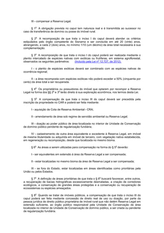 III - compensar a Reserva Legal.
§ 1
o
A obrigação prevista no caput tem natureza real e é transmitida ao sucessor no
caso de transferência de domínio ou posse do imóvel rural.
§ 2
o
A recomposição de que trata o inciso I do caput deverá atender os critérios
estipulados pelo órgão competente do Sisnama e ser concluída em até 20 (vinte) anos,
abrangendo, a cada 2 (dois) anos, no mínimo 1/10 (um décimo) da área total necessária à sua
complementação.
§ 3
o
A recomposição de que trata o inciso I do caput poderá ser realizada mediante o
plantio intercalado de espécies nativas com exóticas ou frutíferas, em sistema agroflorestal,
observados os seguintes parâmetros: (Incluído pela Lei nº 12.727, de 2012).
I - o plantio de espécies exóticas deverá ser combinado com as espécies nativas de
ocorrência regional;
II - a área recomposta com espécies exóticas não poderá exceder a 50% (cinquenta por
cento) da área total a ser recuperada.
§ 4
o
Os proprietários ou possuidores do imóvel que optarem por recompor a Reserva
Legal na forma dos §§ 2
o
e 3
o
terão direito à sua exploração econômica, nos termos desta Lei.
§ 5
o
A compensação de que trata o inciso III do caput deverá ser precedida pela
inscrição da propriedade no CAR e poderá ser feita mediante:
I - aquisição de Cota de Reserva Ambiental - CRA;
II - arrendamento de área sob regime de servidão ambiental ou Reserva Legal;
III - doação ao poder público de área localizada no interior de Unidade de Conservação
de domínio público pendente de regularização fundiária;
IV - cadastramento de outra área equivalente e excedente à Reserva Legal, em imóvel
de mesma titularidade ou adquirida em imóvel de terceiro, com vegetação nativa estabelecida,
em regeneração ou recomposição, desde que localizada no mesmo bioma.
§ 6
o
As áreas a serem utilizadas para compensação na forma do § 5
o
deverão:
I - ser equivalentes em extensão à área da Reserva Legal a ser compensada;
II - estar localizadas no mesmo bioma da área de Reserva Legal a ser compensada;
III - se fora do Estado, estar localizadas em áreas identificadas como prioritárias pela
União ou pelos Estados.
§ 7
o
A definição de áreas prioritárias de que trata o § 6
o
buscará favorecer, entre outros,
a recuperação de bacias hidrográficas excessivamente desmatadas, a criação de corredores
ecológicos, a conservação de grandes áreas protegidas e a conservação ou recuperação de
ecossistemas ou espécies ameaçados.
§ 8
o
Quando se tratar de imóveis públicos, a compensação de que trata o inciso III do
caput poderá ser feita mediante concessão de direito real de uso ou doação, por parte da
pessoa jurídica de direito público proprietária de imóvel rural que não detém Reserva Legal em
extensão suficiente, ao órgão público responsável pela Unidade de Conservação de área
localizada no interior de Unidade de Conservação de domínio público, a ser criada ou pendente
de regularização fundiária.
 