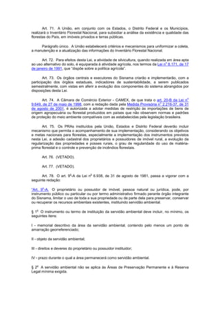 Art. 71. A União, em conjunto com os Estados, o Distrito Federal e os Municípios,
realizará o Inventário Florestal Nacional, para subsidiar a análise da existência e qualidade das
florestas do País, em imóveis privados e terras públicas.
Parágrafo único. A União estabelecerá critérios e mecanismos para uniformizar a coleta,
a manutenção e a atualização das informações do Inventário Florestal Nacional.
Art. 72. Para efeitos desta Lei, a atividade de silvicultura, quando realizada em área apta
ao uso alternativo do solo, é equiparada à atividade agrícola, nos termos da Lei n
o
8.171, de 17
de janeiro de 1991, que “dispõe sobre a política agrícola”.
Art. 73. Os órgãos centrais e executores do Sisnama criarão e implementarão, com a
participação dos órgãos estaduais, indicadores de sustentabilidade, a serem publicados
semestralmente, com vistas em aferir a evolução dos componentes do sistema abrangidos por
disposições desta Lei.
Art. 74. A Câmara de Comércio Exterior - CAMEX, de que trata o art. 20-B da Lei n
o
9.649, de 27 de maio de 1998, com a redação dada pela Medida Provisória n
o
2.216-37, de 31
de agosto de 2001, é autorizada a adotar medidas de restrição às importações de bens de
origem agropecuária ou florestal produzidos em países que não observem normas e padrões
de proteção do meio ambiente compatíveis com as estabelecidas pela legislação brasileira.
Art. 75. Os PRAs instituídos pela União, Estados e Distrito Federal deverão incluir
mecanismo que permita o acompanhamento de sua implementação, considerando os objetivos
e metas nacionais para florestas, especialmente a implementação dos instrumentos previstos
nesta Lei, a adesão cadastral dos proprietários e possuidores de imóvel rural, a evolução da
regularização das propriedades e posses rurais, o grau de regularidade do uso de matéria-
prima florestal e o controle e prevenção de incêndios florestais.
Art. 76. (VETADO).
Art. 77. (VETADO).
Art. 78. O art. 9
o
-A da Lei n
o
6.938, de 31 de agosto de 1981, passa a vigorar com a
seguinte redação:
“Art. 9
o
-A. O proprietário ou possuidor de imóvel, pessoa natural ou jurídica, pode, por
instrumento público ou particular ou por termo administrativo firmado perante órgão integrante
do Sisnama, limitar o uso de toda a sua propriedade ou de parte dela para preservar, conservar
ou recuperar os recursos ambientais existentes, instituindo servidão ambiental.
§ 1
o
O instrumento ou termo de instituição da servidão ambiental deve incluir, no mínimo, os
seguintes itens:
I - memorial descritivo da área da servidão ambiental, contendo pelo menos um ponto de
amarração georreferenciado;
II - objeto da servidão ambiental;
III - direitos e deveres do proprietário ou possuidor instituidor;
IV - prazo durante o qual a área permanecerá como servidão ambiental.
§ 2
o
A servidão ambiental não se aplica às Áreas de Preservação Permanente e à Reserva
Legal mínima exigida.
 