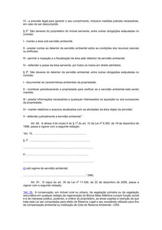 VI - a previsão legal para garantir o seu cumprimento, inclusive medidas judiciais necessárias,
em caso de ser descumprido.
§ 2
o
São deveres do proprietário do imóvel serviente, entre outras obrigações estipuladas no
contrato:
I - manter a área sob servidão ambiental;
II - prestar contas ao detentor da servidão ambiental sobre as condições dos recursos naturais
ou artificiais;
III - permitir a inspeção e a fiscalização da área pelo detentor da servidão ambiental;
IV - defender a posse da área serviente, por todos os meios em direito admitidos.
§ 3
o
São deveres do detentor da servidão ambiental, entre outras obrigações estipuladas no
contrato:
I - documentar as características ambientais da propriedade;
II - monitorar periodicamente a propriedade para verificar se a servidão ambiental está sendo
mantida;
III - prestar informações necessárias a quaisquer interessados na aquisição ou aos sucessores
da propriedade;
IV - manter relatórios e arquivos atualizados com as atividades da área objeto da servidão;
V - defender judicialmente a servidão ambiental.”
Art. 80. A alínea d do inciso II do § 1
o
do art. 10 da Lei n
o
9.393, de 19 de dezembro de
1996, passa a vigorar com a seguinte redação:
“Art. 10. .....................................................................
§ 1
o
......................................…………………….............
.............................................................................................
II - ...................................................…………................
.............................................................................................
d) sob regime de servidão ambiental;
...................................................................................” (NR)
Art. 81. O caput do art. 35 da Lei n
o
11.428, de 22 de dezembro de 2006, passa a
vigorar com a seguinte redação:
“Art. 35. A conservação, em imóvel rural ou urbano, da vegetação primária ou da vegetação
secundária em qualquer estágio de regeneração do Bioma Mata Atlântica cumpre função social
e é de interesse público, podendo, a critério do proprietário, as áreas sujeitas à restrição de que
trata esta Lei ser computadas para efeito da Reserva Legal e seu excedente utilizado para fins
de compensação ambiental ou instituição de Cota de Reserva Ambiental - CRA.
 