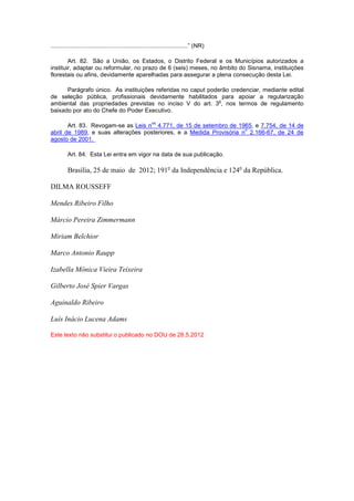 ...................................................................................” (NR)
Art. 82. São a União, os Estados, o Distrito Federal e os Municípios autorizados a
instituir, adaptar ou reformular, no prazo de 6 (seis) meses, no âmbito do Sisnama, instituições
florestais ou afins, devidamente aparelhadas para assegurar a plena consecução desta Lei.
Parágrafo único. As instituições referidas no caput poderão credenciar, mediante edital
de seleção pública, profissionais devidamente habilitados para apoiar a regularização
ambiental das propriedades previstas no inciso V do art. 3
o
, nos termos de regulamento
baixado por ato do Chefe do Poder Executivo.
Art. 83. Revogam-se as Leis n
os
4.771, de 15 de setembro de 1965, e 7.754, de 14 de
abril de 1989, e suas alterações posteriores, e a Medida Provisória n
o
2.166-67, de 24 de
agosto de 2001.
Art. 84. Esta Lei entra em vigor na data de sua publicação.
Brasília, 25 de maio de 2012; 191o
da Independência e 124o
da República.
DILMA ROUSSEFF
Mendes Ribeiro Filho
Márcio Pereira Zimmermann
Miriam Belchior
Marco Antonio Raupp
Izabella Mônica Vieira Teixeira
Gilberto José Spier Vargas
Aguinaldo Ribeiro
Luís Inácio Lucena Adams
Este texto não substitui o publicado no DOU de 28.5.2012
 