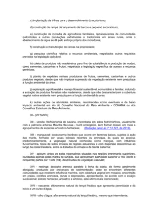 c) implantação de trilhas para o desenvolvimento do ecoturismo;
d) construção de rampa de lançamento de barcos e pequeno ancoradouro;
e) construção de moradia de agricultores familiares, remanescentes de comunidades
quilombolas e outras populações extrativistas e tradicionais em áreas rurais, onde o
abastecimento de água se dê pelo esforço próprio dos moradores;
f) construção e manutenção de cercas na propriedade;
g) pesquisa científica relativa a recursos ambientais, respeitados outros requisitos
previstos na legislação aplicável;
h) coleta de produtos não madeireiros para fins de subsistência e produção de mudas,
como sementes, castanhas e frutos, respeitada a legislação específica de acesso a recursos
genéticos;
i) plantio de espécies nativas produtoras de frutos, sementes, castanhas e outros
produtos vegetais, desde que não implique supressão da vegetação existente nem prejudique
a função ambiental da área;
j) exploração agroflorestal e manejo florestal sustentável, comunitário e familiar, incluindo
a extração de produtos florestais não madeireiros, desde que não descaracterizem a cobertura
vegetal nativa existente nem prejudiquem a função ambiental da área;
k) outras ações ou atividades similares, reconhecidas como eventuais e de baixo
impacto ambiental em ato do Conselho Nacional do Meio Ambiente - CONAMA ou dos
Conselhos Estaduais de Meio Ambiente;
XI - (VETADO);
XII - vereda: fitofisionomia de savana, encontrada em solos hidromórficos, usualmente
com a palmeira arbórea Mauritia flexuosa - buriti emergente, sem formar dossel, em meio a
agrupamentos de espécies arbustivo-herbáceas; (Redação pela Lei nº 12.727, de 2012).
XIII - manguezal: ecossistema litorâneo que ocorre em terrenos baixos, sujeitos à ação
das marés, formado por vasas lodosas recentes ou arenosas, às quais se associa,
predominantemente, a vegetação natural conhecida como mangue, com influência
fluviomarinha, típica de solos limosos de regiões estuarinas e com dispersão descontínua ao
longo da costa brasileira, entre os Estados do Amapá e de Santa Catarina;
XV - apicum: áreas de solos hipersalinos situadas nas regiões entremarés superiores,
inundadas apenas pelas marés de sizígias, que apresentam salinidade superior a 150 (cento e
cinquenta) partes por 1.000 (mil), desprovidas de vegetação vascular;
XVI - restinga: depósito arenoso paralelo à linha da costa, de forma geralmente
alongada, produzido por processos de sedimentação, onde se encontram diferentes
comunidades que recebem influência marinha, com cobertura vegetal em mosaico, encontrada
em praias, cordões arenosos, dunas e depressões, apresentando, de acordo com o estágio
sucessional, estrato herbáceo, arbustivo e arbóreo, este último mais interiorizado;
XVII - nascente: afloramento natural do lençol freático que apresenta perenidade e dá
início a um curso d’água;
XVIII - olho d’água: afloramento natural do lençol freático, mesmo que intermitente;
 