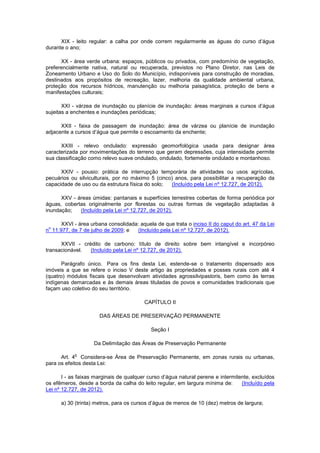 XIX - leito regular: a calha por onde correm regularmente as águas do curso d’água
durante o ano;
XX - área verde urbana: espaços, públicos ou privados, com predomínio de vegetação,
preferencialmente nativa, natural ou recuperada, previstos no Plano Diretor, nas Leis de
Zoneamento Urbano e Uso do Solo do Município, indisponíveis para construção de moradias,
destinados aos propósitos de recreação, lazer, melhoria da qualidade ambiental urbana,
proteção dos recursos hídricos, manutenção ou melhoria paisagística, proteção de bens e
manifestações culturais;
XXI - várzea de inundação ou planície de inundação: áreas marginais a cursos d’água
sujeitas a enchentes e inundações periódicas;
XXII - faixa de passagem de inundação: área de várzea ou planície de inundação
adjacente a cursos d’água que permite o escoamento da enchente;
XXIII - relevo ondulado: expressão geomorfológica usada para designar área
caracterizada por movimentações do terreno que geram depressões, cuja intensidade permite
sua classificação como relevo suave ondulado, ondulado, fortemente ondulado e montanhoso.
XXIV - pousio: prática de interrupção temporária de atividades ou usos agrícolas,
pecuários ou silviculturais, por no máximo 5 (cinco) anos, para possibilitar a recuperação da
capacidade de uso ou da estrutura física do solo; (Incluído pela Lei nº 12.727, de 2012).
XXV - áreas úmidas: pantanais e superfícies terrestres cobertas de forma periódica por
águas, cobertas originalmente por florestas ou outras formas de vegetação adaptadas à
inundação; (Incluído pela Lei nº 12.727, de 2012).
XXVI - área urbana consolidada: aquela de que trata o inciso II do caput do art. 47 da Lei
n
o
11.977, de 7 de julho de 2009; e (Incluído pela Lei nº 12.727, de 2012).
XXVII - crédito de carbono: título de direito sobre bem intangível e incorpóreo
transacionável. (Incluído pela Lei nº 12.727, de 2012).
Parágrafo único. Para os fins desta Lei, estende-se o tratamento dispensado aos
imóveis a que se refere o inciso V deste artigo às propriedades e posses rurais com até 4
(quatro) módulos fiscais que desenvolvam atividades agrossilvipastoris, bem como às terras
indígenas demarcadas e às demais áreas tituladas de povos e comunidades tradicionais que
façam uso coletivo do seu território.
CAPÍTULO II
DAS ÁREAS DE PRESERVAÇÃO PERMANENTE
Seção I
Da Delimitação das Áreas de Preservação Permanente
Art. 4
o
Considera-se Área de Preservação Permanente, em zonas rurais ou urbanas,
para os efeitos desta Lei:
I - as faixas marginais de qualquer curso d’água natural perene e intermitente, excluídos
os efêmeros, desde a borda da calha do leito regular, em largura mínima de: (Incluído pela
Lei nº 12.727, de 2012).
a) 30 (trinta) metros, para os cursos d’água de menos de 10 (dez) metros de largura;
 