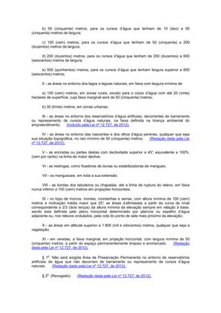 b) 50 (cinquenta) metros, para os cursos d’água que tenham de 10 (dez) a 50
(cinquenta) metros de largura;
c) 100 (cem) metros, para os cursos d’água que tenham de 50 (cinquenta) a 200
(duzentos) metros de largura;
d) 200 (duzentos) metros, para os cursos d’água que tenham de 200 (duzentos) a 600
(seiscentos) metros de largura;
e) 500 (quinhentos) metros, para os cursos d’água que tenham largura superior a 600
(seiscentos) metros;
II - as áreas no entorno dos lagos e lagoas naturais, em faixa com largura mínima de:
a) 100 (cem) metros, em zonas rurais, exceto para o corpo d’água com até 20 (vinte)
hectares de superfície, cuja faixa marginal será de 50 (cinquenta) metros;
b) 30 (trinta) metros, em zonas urbanas;
III - as áreas no entorno dos reservatórios d’água artificiais, decorrentes de barramento
ou represamento de cursos d’água naturais, na faixa definida na licença ambiental do
empreendimento; (Incluído pela Lei nº 12.727, de 2012).
IV - as áreas no entorno das nascentes e dos olhos d’água perenes, qualquer que seja
sua situação topográfica, no raio mínimo de 50 (cinquenta) metros; (Redação dada pela Lei
nº 12.727, de 2012).
V - as encostas ou partes destas com declividade superior a 45°, equivalente a 100%
(cem por cento) na linha de maior declive;
VI - as restingas, como fixadoras de dunas ou estabilizadoras de mangues;
VII - os manguezais, em toda a sua extensão;
VIII - as bordas dos tabuleiros ou chapadas, até a linha de ruptura do relevo, em faixa
nunca inferior a 100 (cem) metros em projeções horizontais;
IX - no topo de morros, montes, montanhas e serras, com altura mínima de 100 (cem)
metros e inclinação média maior que 25°, as áreas d elimitadas a partir da curva de nível
correspondente a 2/3 (dois terços) da altura mínima da elevação sempre em relação à base,
sendo esta definida pelo plano horizontal determinado por planície ou espelho d’água
adjacente ou, nos relevos ondulados, pela cota do ponto de sela mais próximo da elevação;
X - as áreas em altitude superior a 1.800 (mil e oitocentos) metros, qualquer que seja a
vegetação;
XI - em veredas, a faixa marginal, em projeção horizontal, com largura mínima de 50
(cinquenta) metros, a partir do espaço permanentemente brejoso e encharcado. (Redação
dada pela Lei nº 12.727, de 2012).
§ 1
o
Não será exigida Área de Preservação Permanente no entorno de reservatórios
artificiais de água que não decorram de barramento ou represamento de cursos d’água
naturais. (Redação dada pela Lei nº 12.727, de 2012).
§ 2
o
(Revogado). (Redação dada pela Lei nº 12.727, de 2012).
 