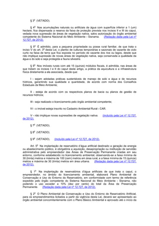 § 3
o
(VETADO).
§ 4
o
Nas acumulações naturais ou artificiais de água com superfície inferior a 1 (um)
hectare, fica dispensada a reserva da faixa de proteção prevista nos incisos II e III do caput,
vedada nova supressão de áreas de vegetação nativa, salvo autorização do órgão ambiental
competente do Sistema Nacional do Meio Ambiente - Sisnama. (Redação dada pela Lei nº
12.727, de 2012).
§ 5
o
É admitido, para a pequena propriedade ou posse rural familiar, de que trata o
inciso V do art. 3
o
desta Lei, o plantio de culturas temporárias e sazonais de vazante de ciclo
curto na faixa de terra que fica exposta no período de vazante dos rios ou lagos, desde que
não implique supressão de novas áreas de vegetação nativa, seja conservada a qualidade da
água e do solo e seja protegida a fauna silvestre.
§ 6
o
Nos imóveis rurais com até 15 (quinze) módulos fiscais, é admitida, nas áreas de
que tratam os incisos I e II do caput deste artigo, a prática da aquicultura e a infraestrutura
física diretamente a ela associada, desde que:
I - sejam adotadas práticas sustentáveis de manejo de solo e água e de recursos
hídricos, garantindo sua qualidade e quantidade, de acordo com norma dos Conselhos
Estaduais de Meio Ambiente;
II - esteja de acordo com os respectivos planos de bacia ou planos de gestão de
recursos hídricos;
III - seja realizado o licenciamento pelo órgão ambiental competente;
IV - o imóvel esteja inscrito no Cadastro Ambiental Rural - CAR.
V - não implique novas supressões de vegetação nativa. (Incluído pela Lei nº 12.727,
de 2012).
§ 7
o
(VETADO).
§ 8
o
(VETADO).
§ 9
o
(VETADO). (Incluído pela Lei nº 12.727, de 2012).
Art. 5
o
Na implantação de reservatório d’água artificial destinado a geração de energia
ou abastecimento público, é obrigatória a aquisição, desapropriação ou instituição de servidão
administrativa pelo empreendedor das Áreas de Preservação Permanente criadas em seu
entorno, conforme estabelecido no licenciamento ambiental, observando-se a faixa mínima de
30 (trinta) metros e máxima de 100 (cem) metros em área rural, e a faixa mínima de 15 (quinze)
metros e máxima de 30 (trinta) metros em área urbana. (Redação dada pela Lei nº 12.727,
de 2012).
§ 1
o
Na implantação de reservatórios d’água artificiais de que trata o caput, o
empreendedor, no âmbito do licenciamento ambiental, elaborará Plano Ambiental de
Conservação e Uso do Entorno do Reservatório, em conformidade com termo de referência
expedido pelo órgão competente do Sistema Nacional do Meio Ambiente - Sisnama, não
podendo o uso exceder a 10% (dez por cento) do total da Área de Preservação
Permanente. (Redação dada pela Lei nº 12.727, de 2012).
§ 2
o
O Plano Ambiental de Conservação e Uso do Entorno de Reservatório Artificial,
para os empreendimentos licitados a partir da vigência desta Lei, deverá ser apresentado ao
órgão ambiental concomitantemente com o Plano Básico Ambiental e aprovado até o início da
 