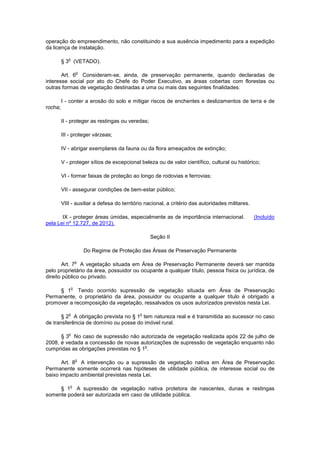 operação do empreendimento, não constituindo a sua ausência impedimento para a expedição
da licença de instalação.
§ 3
o
(VETADO).
Art. 6
o
Consideram-se, ainda, de preservação permanente, quando declaradas de
interesse social por ato do Chefe do Poder Executivo, as áreas cobertas com florestas ou
outras formas de vegetação destinadas a uma ou mais das seguintes finalidades:
I - conter a erosão do solo e mitigar riscos de enchentes e deslizamentos de terra e de
rocha;
II - proteger as restingas ou veredas;
III - proteger várzeas;
IV - abrigar exemplares da fauna ou da flora ameaçados de extinção;
V - proteger sítios de excepcional beleza ou de valor científico, cultural ou histórico;
VI - formar faixas de proteção ao longo de rodovias e ferrovias;
VII - assegurar condições de bem-estar público;
VIII - auxiliar a defesa do território nacional, a critério das autoridades militares.
IX - proteger áreas úmidas, especialmente as de importância internacional. (Incluído
pela Lei nº 12.727, de 2012).
Seção II
Do Regime de Proteção das Áreas de Preservação Permanente
Art. 7
o
A vegetação situada em Área de Preservação Permanente deverá ser mantida
pelo proprietário da área, possuidor ou ocupante a qualquer título, pessoa física ou jurídica, de
direito público ou privado.
§ 1
o
Tendo ocorrido supressão de vegetação situada em Área de Preservação
Permanente, o proprietário da área, possuidor ou ocupante a qualquer título é obrigado a
promover a recomposição da vegetação, ressalvados os usos autorizados previstos nesta Lei.
§ 2
o
A obrigação prevista no § 1
o
tem natureza real e é transmitida ao sucessor no caso
de transferência de domínio ou posse do imóvel rural.
§ 3
o
No caso de supressão não autorizada de vegetação realizada após 22 de julho de
2008, é vedada a concessão de novas autorizações de supressão de vegetação enquanto não
cumpridas as obrigações previstas no § 1
o
.
Art. 8
o
A intervenção ou a supressão de vegetação nativa em Área de Preservação
Permanente somente ocorrerá nas hipóteses de utilidade pública, de interesse social ou de
baixo impacto ambiental previstas nesta Lei.
§ 1
o
A supressão de vegetação nativa protetora de nascentes, dunas e restingas
somente poderá ser autorizada em caso de utilidade pública.
 