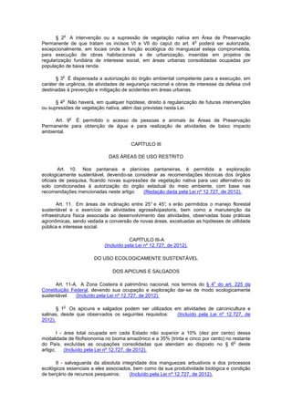 § 2
o
A intervenção ou a supressão de vegetação nativa em Área de Preservação
Permanente de que tratam os incisos VI e VII do caput do art. 4
o
poderá ser autorizada,
excepcionalmente, em locais onde a função ecológica do manguezal esteja comprometida,
para execução de obras habitacionais e de urbanização, inseridas em projetos de
regularização fundiária de interesse social, em áreas urbanas consolidadas ocupadas por
população de baixa renda.
§ 3
o
É dispensada a autorização do órgão ambiental competente para a execução, em
caráter de urgência, de atividades de segurança nacional e obras de interesse da defesa civil
destinadas à prevenção e mitigação de acidentes em áreas urbanas.
§ 4
o
Não haverá, em qualquer hipótese, direito à regularização de futuras intervenções
ou supressões de vegetação nativa, além das previstas nesta Lei.
Art. 9
o
É permitido o acesso de pessoas e animais às Áreas de Preservação
Permanente para obtenção de água e para realização de atividades de baixo impacto
ambiental.
CAPÍTULO III
DAS ÁREAS DE USO RESTRITO
Art. 10. Nos pantanais e planícies pantaneiras, é permitida a exploração
ecologicamente sustentável, devendo-se considerar as recomendações técnicas dos órgãos
oficiais de pesquisa, ficando novas supressões de vegetação nativa para uso alternativo do
solo condicionadas à autorização do órgão estadual do meio ambiente, com base nas
recomendações mencionadas neste artigo. (Redação dada pela Lei nº 12.727, de 2012).
Art. 11. Em áreas de inclinação entre 25° e 45°, s erão permitidos o manejo florestal
sustentável e o exercício de atividades agrossilvipastoris, bem como a manutenção da
infraestrutura física associada ao desenvolvimento das atividades, observadas boas práticas
agronômicas, sendo vedada a conversão de novas áreas, excetuadas as hipóteses de utilidade
pública e interesse social.
CAPÍTULO III-A
(Incluído pela Lei nº 12.727, de 2012).
DO USO ECOLOGICAMENTE SUSTENTÁVEL
DOS APICUNS E SALGADOS
Art. 11-A. A Zona Costeira é patrimônio nacional, nos termos do § 4
o
do art. 225 da
Constituição Federal, devendo sua ocupação e exploração dar-se de modo ecologicamente
sustentável. (Incluído pela Lei nº 12.727, de 2012).
§ 1
o
Os apicuns e salgados podem ser utilizados em atividades de carcinicultura e
salinas, desde que observados os seguintes requisitos: (Incluído pela Lei nº 12.727, de
2012).
I - área total ocupada em cada Estado não superior a 10% (dez por cento) dessa
modalidade de fitofisionomia no bioma amazônico e a 35% (trinta e cinco por cento) no restante
do País, excluídas as ocupações consolidadas que atendam ao disposto no § 6
o
deste
artigo; (Incluído pela Lei nº 12.727, de 2012).
II - salvaguarda da absoluta integridade dos manguezais arbustivos e dos processos
ecológicos essenciais a eles associados, bem como da sua produtividade biológica e condição
de berçário de recursos pesqueiros; (Incluído pela Lei nº 12.727, de 2012).
 