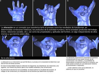 De la alienación. “ La alienación proporciona la capacidad de apartarse constantemente de ese estado cerrado de las convenciones o los órdenes, y la posibilidad de desencadenar el potencial virtual de un proyecto, que suele quedar excluido por una elaboración histórica de herramientas o respuestas… …  si bien sabemos como se ha elaborado, no sabemos en que se convertirá.“ La  alienación  es un concepto que caracteriza tanto el proceso como los resultados de transformar, en determinadas condiciones históricas, los productos de la actividad humana y de la sociedad (productos del trabajo, dinero, relaciones sociales, etc.), así como las propiedades y aptitudes del hombre, en algo independiente de ellos mismos y que domina sobre ellos.   La alienación es un instrumento que permite llevar un proceso sin la necesidad de determinar cual será el fruto de dichas acciones. El modo de desarrollarla implica  la utilización de diagramas, las estadísticas, las notaciones y los registros, una manera de producir ajena a los modelos existentes y las convenciones. El potencial de esta técnica es la posibilidad  de desencadenar la virtualidad del proyecto  al indagar en las condiciones y la manipulación de los factores que determinan el proyecto   