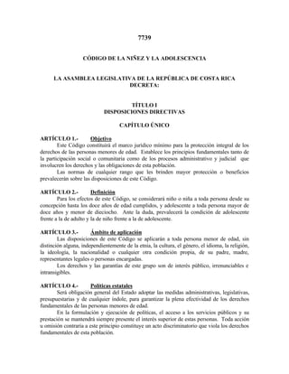 7739 
CÓDIGO DE LA NIÑEZ Y LA ADOLESCENCIA 
LA ASAMBLEA LEGISLATIVA DE LA REPÚBLICA DE COSTA RICA 
DECRETA: 
TÍTULO I 
DISPOSICIONES DIRECTIVAS 
CAPÍTULO ÚNICO 
ARTÍCULO 1.- Objetivo 
Este Código constituirá el marco jurídico mínimo para la protección integral de los 
derechos de las personas menores de edad. Establece los principios fundamentales tanto de 
la participación social o comunitaria como de los procesos administrativo y judicial que 
involucren los derechos y las obligaciones de esta población. 
Las normas de cualquier rango que les brinden mayor protección o beneficios 
prevalecerán sobre las disposiciones de este Código. 
ARTÍCULO 2.- Definición 
Para los efectos de este Código, se considerará niño o niña a toda persona desde su 
concepción hasta los doce años de edad cumplidos, y adolescente a toda persona mayor de 
doce años y menor de dieciocho. Ante la duda, prevalecerá la condición de adolescente 
frente a la de adulto y la de niño frente a la de adolescente. 
ARTÍCULO 3.- Ámbito de aplicación 
Las disposiciones de este Código se aplicarán a toda persona menor de edad, sin 
distinción alguna, independientemente de la etnia, la cultura, el género, el idioma, la religión, 
la ideología, la nacionalidad o cualquier otra condición propia, de su padre, madre, 
representantes legales o personas encargadas. 
Los derechos y las garantías de este grupo son de interés público, irrenunciables e 
intransigibles. 
ARTÍCULO 4.- Políticas estatales 
Será obligación general del Estado adoptar las medidas administrativas, legislativas, 
presupuestarias y de cualquier índole, para garantizar la plena efectividad de los derechos 
fundamentales de las personas menores de edad. 
En la formulación y ejecución de políticas, el acceso a los servicios públicos y su 
prestación se mantendrá siempre presente el interés superior de estas personas. Toda acción 
u omisión contraria a este principio constituye un acto discriminatorio que viola los derechos 
fundamentales de esta población. 
 