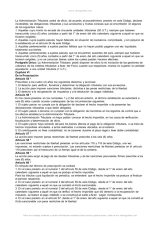 w w w .monograf ias.com 
La Administración Tributaria podrá de oficio, de acuerdo al procedimiento previsto en este Código, declarar 
incobrables las obligaciones tributarias y sus accesorios y multas conexas que se encontraren en algunos 
de los siguientes casos: 
1. Aquellas cuyo monto no exceda de cincuenta unidades tributarias (50 U.T.), siempre que hubieren 
transcurrido cinco (5) años contados a partir del 1° de enero del año calendario siguiente a aquél en que se 
hicieron exigibles. 
2. Aquellas cuyos sujetos pasivos hayan fallecido en situación de insolvencia comprobada, y sin perjuicio de 
lo establecido en el artículo 24 de este Código. 
3. Aquellas pertenecientes a sujetos pasivos fallidos que no hayan podido pagarse una vez liquidados 
totalmente sus bienes. 
4. Aquellas pertenecientes a sujetos pasivos que se encuentren ausentes del país, siempre que hubieren 
transcurrido cinco (5) años contados a partir del 1° de enero del año calendario siguiente a aquél en que se 
hicieron exigibles, y no se conozcan bienes sobre los cuales puedan hacerse efectivas. 
Parágrafo Único: La Administración Tributaria podrá disponer de oficio la no iniciación de las gestiones de 
cobranza de los créditos tributarios a favor del Fisco, cuando sus respectivos montos no superen la cantidad 
equivalente a una unidad tributaria (1 U.T.). 
Capítulo VI 
De la Prescripción 
Artículo 55 ° 
Prescriben a los cuatro (4) años los siguientes derechos y acciones: 
1. El derecho para verificar, fiscalizar y determinar la obligación tributaria con sus accesorios. 
2. La acción para imponer sanciones tributarias, distintas a las penas restrictivas de la libertad. 
3. El derecho a la recuperación de impuestos y a la devolución de pagos indebidos. 
Artículo 56 ° 
En los casos previstos en los numerales 1 y 2 del artículo anterior, el término establecido se extenderá a 
seis (6) años cuando ocurran cualesquiera de las circunstancias siguientes: 
1. El sujeto pasivo no cumpla con la obligación de declarar el hecho imponible o de presentar las 
declaraciones tributarias a que estén obligados. 
2. El sujeto pasivo o terceros no cumplan con la obligación de inscribirse en los registros de control que a 
los efectos establezca la Administración Tributaria. 
3. La Administración Tributaria no haya podido conocer el hecho imponible, en los casos de verificación, 
fiscalización y determinación de oficio. 
4. El sujeto pasivo haya extraído del país los bienes afectos al pago de la obligación tributaria, o se trat e de 
hechos imponibles vinculados a actos realizados o a bienes ubicados en el exterior. 
5. El contribuyente no lleve contabilidad, no la conserve durante el plazo legal o lleve doble contabilidad. 
Artículo 57 ° 
La acción para imponer penas restrictivas de libertad prescribe a los seis (6) años. 
Artículo 58 ° 
Las sanciones restrictivas de libertad previstas en los artículos 116 y 118 de este Código, una vez 
impuestas, no estarán sujetas a prescripción. Las sanciones restrictivas de libertad previstas en el artículo 
119 prescriben por el transcurso de un tiempo igual al de la condena. 
Artículo 59 ° 
La acción para exigir el pago de las deudas tributarias y de las sanciones pecuniarias firmes prescribe a los 
seis (6) años. 
Artículo 60 ° 
El cómputo del término de prescripción se contará: 
1. En el caso previsto en el numeral 1 del artículo 55 de este Código, desde el 1° de enero del año 
calendario siguiente a aquél en que se produjo el hecho imponible. 
Para los tributos cuya liquidación es periódica, se entenderá que el hecho imponible se produce al finalizar 
el período respectivo. 
2. En el caso previsto en el numeral 2 del artículo 55 de este Código, desde el 1° de enero del año 
calendario siguiente a aquél en que se cometió el ilícito sancionable. 
3. En el caso previsto en el numeral 3 del artículo 55 de este Código, desde el 1° de enero del año 
calendario siguiente a aquél en que se verificó el hecho imponible que dió derecho a la recuperación de 
impuesto, se realizó el pago indebido o se constituyó el saldo a favor, según corresponda. 
4. En el caso previsto en el artículo 57, desde el 1° de enero del año siguiente a aquel en que se cometió el 
ilícito sancionable con pena restrictiva de la libertad. 
Para ver trabajos similares o recibir información semanal sobre nuevas publicaciones, visite w w w .monograf ias.com 
 