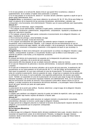 w w w .monograf ias.com 
5. En el caso previsto en el artículo 58, desde el día en que quedó firme la sentencia, o desde el 
quebrantamiento de la condena si hubiere ésta comenzado a cumplirse. 
6. En el caso previsto en el artículo 59, desde el 1° de enero del año calendario siguiente a aquél en que la 
deuda quedó definitivamente firme. 
Parágrafo Único: La declaratoria a que hacen referencia los artículos 55, 56, 57, 58 y 59 de este Código se 
harán sin perjuicio de la imposición de las sanciones disciplinarias, administrativas y penales que 
correspondan a los funcionarios de la Administración Tributaria que sin causa justificada sean responsables. 
Artículo 61 ° 
La prescripción se interrumpe, según corresponda: 
1. Por cualquier acción administrativa, notificada al sujeto pasivo, conducente al reconocimiento, 
regularización, fiscalización y determinación, aseguramiento, comprobación, liquidación y recaudación del 
tributo por cada hecho imponible. 
2. Por cualquier actuación del sujeto pasivo conducente al reconocimiento de la obligación tributaria o al 
pago o liquidación de la deuda. 
3. Por la solicitud de prórroga u otras facilidades de pago. 
4. Por la comisión de nuevos ilícitos del mismo tipo. 
5. Por cualquier acto fehaciente del sujeto pasivo que pretenda ejercer el derecho de repetición o 
recuperación ante la Administración Tributaria, o por cualquier acto de esa Administración en que se 
reconozca la existencia del pago indebido, del saldo acreedor o de la recuperación de tributos. Interrumpida 
la prescripción, comenzará a computarse nuevamente al día siguiente de aquél en que se produjo la 
interrupción. 
Parágrafo Único: El efecto de la interrupción de la prescripción se contrae a la obligación tributaria o pago 
indebido, correspondiente al período o a los períodos fiscales a que se refiera el acto interruptivo y se 
extiende de derecho a las multas y a los respectivos accesorios. 
Artículo 62 ° 
El cómputo del término de la prescripción se suspende por la interposición de peticiones o recursos 
administrativos o judiciales o de la acción del juicio ejecutivo, 
hasta sesenta (60) días después de que se adopte resolución definitiva sobre los mismos. 
En el caso de interposición de peticiones o recursos administrativos, la resolución definitiva puede ser tácita 
o expresa. 
En el caso de la interposición de recursos judiciales o de la acción del juicio ejecutivo, la paralización del 
procedimiento en los casos previstos en los artículos 66, 69, 71 y 144 del Código de Procedimiento Civil 
hará cesar la suspensión, en cuyo caso continuará el curso de la prescripción. Si el proceso se reanuda 
antes de cumplirse la prescripción, ésta se suspende de nuevo, al igual que si cualquiera de las partes pide 
la continuación de la causa, lo cual es aplicable a las siguientes paralizaciones del proceso que puedan 
ocurrir. También se suspenderá el curso de la prescripción de la acción para exigir el pago de las deudas 
tributarias liquidadas y de las sanciones impuestas mediante acto definitivamente firme, en los supuestos de 
falta de comunicación de cambio de domicilio. Esta suspensión surtirá efecto desde la fecha en que se 
verifique y se deje constancia de la inexistencia del domicilio declarado, y se prolongará hasta la declaración 
formal del nuevo domicilio por parte del sujeto pasivo. 
Artículo 63 ° 
La prescripción de la acción para verificar, fiscalizar, determinar y exigir el pago de la obligación tributaria 
extingue el derecho a sus accesorios. 
Artículo 64 ° 
Lo pagado para satisfacer una obligación prescrita no puede ser materia de repetición, salvo que el pago se 
hubiere efectuado bajo reserva expresa del derecho a hacerlo valer. 
Artículo 65 ° 
El contribuyente o responsable podrá renunciar en cualquier momento a la prescripción consumada, 
entendiéndose efectuada la renuncia cuando paga la obligación tributaria. 
El pago parcial de la obligación prescrita no implicará la renuncia de la prescripción respecto del resto de la 
obligación y sus accesorios que en proporción correspondan. 
Capítulo VII 
De los Intereses Moratorios 
Artículo 66 ° 
La falta de pago de la obligación tributaria dentro del plazo establecido hace surgir, de pleno derecho y sin 
necesidad de requerimiento previo de la Administración Tributaria, la obligación de pagar intereses 
moratorios desde el vencimiento del plazo establecido para la autoliquidación y pago del tributo hasta la 
extinción total de 
Para ver trabajos similares o recibir información semanal sobre nuevas publicaciones, visite w w w .monograf ias.com 
 