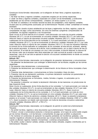 w w w .monograf ias.com 
Constituyen ilícitos formales relacionados con la obligación de llevar libros y registros especiales y 
contables: 
1. No llevar los libros y registros contables y especiales exigidos por las normas respectivas. 
2. Llevar los libros y registros contables y especiales sin cumplir con las formalidades y condiciones 
establecidas por las normas correspondientes, o llevarlos con atraso superior a un (1) mes. 
3. No llevar en castellano o en moneda nacional los libros de contabilidad y otros registros contables, 
excepto para los contribuyentes autorizados por la Administración Tributaria a llevar contabilidad en moneda 
extranjera. 
4. No conservar durante el plazo establecido por las leyes y reglamentos los libros, registros, copias de 
comprobantes de pago u otros documentos; así como los sistemas o programas computarizados de 
contabilidad, los soportes magnéticos o los microarchivos. 
Quien incurra en el ilícito descrito en el numeral 1 será sancionado con multa de cincuenta unidades 
tributarias (50 U.T.), la cual se incrementará en cincuenta unidades tributarias (50 U.T.) por cada nueva 
infracción hasta un máximo de doscientas cincuenta unidades tributarias (250 U.T.). Quien incurra en 
cualesquiera de los ilícitos descritos en los numerales 2, 3 y 4 será sancionado con multa de veinticinco 
unidades tributarias (25 U.T.), la cual se incrementará en veinticinco unidades tributarias (25 U.T.) por cada 
nueva infracción hasta un máximo de cien unidades tributarias (100 U.T.). En caso de impuestos indirectos, 
la comisión de los ilícitos tipificados en cualesquiera de los numerales de este artículo, acarreará, además 
de la sanción pecuniaria, la clausura de la oficina, local o establecimiento, por un plazo máximo de tres (3) 
días continuos. Si se trata de una empresa con una o más sucursales, la sanción abarcará la clausura de 
las mismas, salvo que la empresa lleve libros especiales por cada sucursal de acuerdo a las normas 
respectivas, caso en el cual sólo se aplicará la sanción a la sucursal o establecimiento en donde se constate 
la comisión del ilícito. 
Artículo 103 ° 
Constituyen ilícitos formales relacionados con la obligación de presentar declaraciones y comunicaciones: 
1. No presentar las declaraciones que contengan la determinación de los tributos, exigidas por las normas 
respectivas. 
2. No presentar otras declaraciones o comunicaciones. 
3. Presentar las declaraciones que contengan la determinación de los tributos en forma incompleta o fuera 
de plazo. 
4. Presentar otras declaraciones o comunicaciones en forma incompleta o fuera de plazo. 
5. Presentar más de una declaración sustitutiva, o la primera declaración sustitutiva con posterioridad al 
plazo establecido en la norma respectiva. 
6. Presentar las declaraciones en formularios, medios, formatos o lugares, no autorizados por la 
Administración Tributaria. 
7. No presentar o presentar con retardo la declaración informativa de las inversiones en jurisdicciones de 
baja imposición fiscal. 
Quien incurra en cualesquiera de los ilícitos descritos en los numerales 1 y 2 será sancionado con multa de 
diez unidades tributarias (10 U.T.), la cual se incrementará en diez unidades tributarias (10 U.T.) por cada 
nueva infracción hasta un máximo de cincuenta unidades tributarias (50 U.T.). Quien incurra en 
cualesquiera de los ilícitos descritos en los numerales 3, 4, 5 y 6 será sancionado con multa de cinco 
unidades tributarias (5 U.T.), la cual se incrementará en cinco unidades tributarias (5 U.T.) por cada nueva 
infracción hasta un máximo de veinticinco unidades tributarias (25 U.T.). Quien no presente la declaración 
prevista en el numeral 7 será sancionado con multa de mil a dos mil unidades tributarias (1000 U.T. a 2000 
U.T.). Quien la presente con retardo será sancionado con multa de doscientas cincuenta a setecientas 
cincuenta unidades tributarias (250 U.T. a 750 U.T.). 
Artículo 104 ° 
Constituyen ilícitos formales relacionados con la obligación de permitir el control de la Administración 
Tributaria: 
1. No exhibir los libros, registros u otros documentos que la Administración Tributaria solicite. 
2. Producir, circular o comercializar productos o mercancías gravadas sin el signo de control visible exigido 
por las normas tributarias, o sin las facturas o comprobantes de pago que acrediten su adquisición. 
3. No mantener en condiciones de operación los soportes portadores de microformas grabadas, y los 
soportes magnéticos utilizados en las aplicaciones que incluyen datos vinculados con la materia imponible, 
cuando se efectúen registros mediante microarchivos o sistemas computarizados. 
4. No exhibir, ocultar o destruir carteles, señales y demás medios utilizados, exigidos o distribuidos por la 
Administración Tributaria. 
Para ver trabajos similares o recibir información semanal sobre nuevas publicaciones, visite w w w .monograf ias.com 
 
