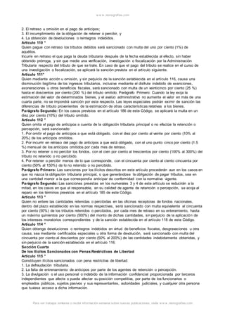 w w w .monograf ias.com 
2. El retraso u omisión en el pago de anticipos; 
3. El incumplimiento de la obligación de retener o percibir, y 
4. La obtención de devoluciones o reintegros indebidos. 
Artículo 110 ° 
Quien pague con retraso los tributos debidos será sancionado con multa del uno por ciento (1%) de 
aquéllos. 
Incurre en retraso el que paga la deuda tributaria después de la fecha establecida al efecto, sin haber 
obtenido prórroga, y sin que medie una verificación, investigación o fiscalización por la Administración 
Tributaria respecto del tributo de que se trate. En caso de que el pago del tributo se realice en el curso de 
una investigación o fiscalización, se aplicará la sanción prevista en el artículo siguiente. 
Artículo 111° 
Quien mediante acción u omisión, y sin perjuicio de la sanción establecida en el artículo 116, cause una 
disminución ilegítima de los ingresos tributarios, inclusive mediante el disfrute indebido de exenciones, 
exoneraciones u otros beneficios fiscales, será sancionado con multa de un veinticinco por ciento (25 %) 
hasta el doscientos por ciento (200 %) del tributo omitido. Parágrafo Primero: Cuando la ley exija la 
estimación del valor de determinados bienes, y el avalúo administrativo no aumente el valor en más de una 
cuarta parte, no se impondrá sanción por este respecto. Las leyes especiales podrán eximir de sanción las 
diferencias de tributo provenientes de la estimación de otras características relativas a los bienes. 
Parágrafo Segundo: En los casos previstos en el artículo 186 de este Código, se aplicará la multa en un 
diez por ciento (10%) del tributo omitido. 
Artículo 112 ° 
Quien omita el pago de anticipos a cuenta de la obligación tributaria principal o no efectúe la retención o 
percepción, será sancionado: 
1. Por omitir el pago de anticipos a que está obligado, con el diez por ciento al veinte por ciento (10% al 
20%) de los anticipos omitidos. 
2. Por incurrir en retraso del pago de anticipos a que está obligado, con el uno punto cinco por ciento (1.5 
%) mensual de los anticipos omitidos por cada mes de retraso. 
3. Por no retener o no percibir los fondos, con el cien por ciento al trescientos por ciento (100% al 300%) del 
tributo no retenido o no percibido. 
4. Por retener o percibir menos de lo que corresponde, con el cincuenta por ciento al ciento cincuenta por 
ciento (50% al 150%) de lo no retenido o no percibido. 
Parágrafo Primero: Las sanciones por los ilícitos descritos en este artículo procederán aun en los casos en 
que no nazca la obligación tributaria principal, o que generándose la obligación de pagar tributos, sea en 
una cantidad menor a la que correspondía anticipar de conformidad con la normativa vigente. 
Parágrafo Segundo: Las sanciones previstas en los numerales 3 y 4 de este artículo se reducirán a la 
mitad, en los casos en que el responsable, en su calidad de agente de retención o percepción, se acoja al 
reparo en los términos previstos en el artículo 185 de este Código. 
Artículo 113 ° 
Quien no entere las cantidades retenidas o percibidas en las oficinas receptoras de fondos nacionales, 
dentro del plazo establecido en las normas respectivas, será sancionado con multa equivalente al cincuenta 
por ciento (50%) de los tributos retenidos o percibidos, por cada mes de retraso en su enteramiento, hasta 
un máximo quinientos por ciento (500%) del monto de dichas cantidades, sin perjuicio de la aplicación de 
los intereses moratorios correspondientes y de la sanción establecida en el artículo 118 de este Código. 
Artículo 114 ° 
Quien obtenga devoluciones o reintegros indebidos en virtud de beneficios fiscales, desgravaciones u otra 
causa, sea mediante certificados especiales u otra forma de devolución, será sancionado con multa del 
cincuenta por ciento al doscientos por ciento (50% al 200%) de las cantidades indebidamente obtenidas, y 
sin perjuicio de la sanción establecida en el artículo 116. 
Sección Cuarta 
De los Ilícitos Sancionados con Penas Restrictivas de Libertad 
Artículo 115 ° 
Constituyen ilícitos sancionados con pena restrictiva de libertad: 
1. La defraudación tributaria. 
2. La falta de entrenamiento de anticipos por parte de los agentes de retención o percepción. 
3. La divulgación o el uso personal o indebido de la información confidencial proporcionada por terceros 
independientes que afecte o pueda afectar su posición competitiva, por parte de los funcionarios o 
empleados públicos, sujetos pasivos y sus representantes, autoridades judiciales, y cualquier otra persona 
que tuviese acceso a dicha información. 
Para ver trabajos similares o recibir información semanal sobre nuevas publicaciones, visite w w w .monograf ias.com 
 