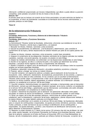 w w w .monograf ias.com 
información confidencial proporcionada por terceros independientes que afecte o pueda afectar su posición 
competitiva, serán penados con prisión de tres (3) meses a tres (3) años. 
Artículo 120 ° 
El proceso penal que se instaure con ocasión de los ilícitos sancionados con pena restrictiva de libertad no 
se suspenderá, en virtud de controversias suscitadas en la tramitación de los recursos administrativos y 
judiciales previstos en este Código. 
Título IV 
De la Administración Tributaria 
Capítulo I 
Facultades, Atribuciones, Funciones y Deberes de la Administración Tributaria 
Sección Primera 
Facultades, Atribuciones y Funciones Generales 
Artículo 121 ° 
La Administración Tributaria tendrá las facultades, atribuciones y funciones que establezcan la Ley de la 
Administración Tributaria y demás leyes y reglamentos, y en especial: 
1. Recaudar los tributos, intereses, sanciones y otros accesorios. 
2. Ejecutar los procedimientos de verificación, y de fiscalización y determinación, para constatar el 
cumplimiento de las leyes y demás disposiciones de carácter tributario por parte de los sujetos pasivos del 
tributo. 
3. Liquidar los tributos, intereses, sanciones y otros accesorios, cuando fuere procedente. 
4. Asegurar el cumplimiento de las obligaciones tributarias solicitando de los órganos judiciales las medidas 
cautelares, coactivas o de acción ejecutiva, de acuerdo a lo previsto en este Código. 
5. Adoptar las medidas administrativas de conformidad con las disposiciones establecidas en este Código. 
6. Inscribir en los registros, de oficio o a solicitud de parte, a los sujetos que determinen las normas 
tributarias, y actualizar dichos registros de oficio o a requerimiento del interesado. 
7. Diseñar e implantar un registro único de identificación o de información que abarque todos los supuestos 
exigidos por las leyes especiales tributarias. 
8. Establecer y desarrollar sistemas de información y de análisis estadístico, económico y tribut ario. 
9. Proponer, aplicar y divulgar las normas en materia tributaria. 
10. Suscribir convenios con organismos públicos y privados para la realización de las funciones de 
recaudación, cobro, notificación, levantamiento de estadísticas, procesamiento de doc umentos, y captura o 
transferencias de los datos en ellos contenidos. En los convenios que se suscriban la Administración 
Tributaria podrá acordar pagos o compensaciones a favor de los organismos prestadores del servicio. 
Asimismo, en dichos convenios deberá resguardarse el carácter reservado de la información utilizada, 
conforme a lo establecido en el artículo 126 de este Código. 
11. Suscribir convenios interinstitucionales con organismos nacionales e internacionales para el intercambio 
de información, siempre que esté resguardado el carácter reservado de la misma, conforme a lo establecido 
en el artículo 126 de este Código, y garantizando que las informaciones suministradas sólo serán utilizadas 
por aquellas autoridades con competencia en materia tributaria. 
12. Aprobar o desestimar las propuestas para la valoración de operaciones efectuadas entre partes 
vinculadas en materia de precios de transferencia, conforme al procedimiento previsto en este Código. 
13. Dictar, por órgano de la más alta autoridad jerárquica, instrucciones de carácter general a sus 
subalternos, para la interpretación y aplicación de las leyes, reglamentos y demás disposiciones relativas a 
la materia tributaria, las cuales deberán publicarse en la Gaceta Oficial. 
14. Notificar, de conformidad con lo previsto en el artículo 166 de este Código, las liquidaciones efectuadas 
para un conjunto de contribuyentes o responsables, de ajustes por errores aritméticos, porciones, intereses, 
multas y anticipos, a través de listas en las que se indique la identificación de los contribuyentes o 
responsables, los ajustes realizados, y la firma u otro mecanismo de identificación del funcionario, que al 
efecto determine la Administración Tributaria. 
15. Reajustar la unidad tributaria (U.T.) dentro de los quince (15) primeros días del mes de febrero de cada 
año, previa opinión favorable de la Comisión Permanente de Finanzas de la Asamblea Nacional, sobre la 
base de la variación producida en el Índice de Precios al Consumidor (IPC) en el Área Metropolitana de 
Caracas, del año inmediatamente anterior, publicado por el Banco Central de Venezuela. La opinión de la 
Para ver trabajos similares o recibir información semanal sobre nuevas publicaciones, visite w w w .monograf ias.com 
 