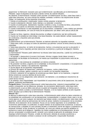 w w w .monograf ias.com 
proporcionar la información necesaria para que la determinación sea efectuada por la Administración 
Tributaria, según lo dispuesto en las leyes y demás normas de carácter tributario. 
No obstante, la Administración Tributaria podrá proceder a la determinación de oficio, sobre base cierta o 
sobre base presuntiva, así como solicitar las medidas cautelares conforme a las disposiciones de este 
Código, en cualesquiera de las siguientes situaciones: 
1. Cuando el contribuyente o responsable hubiere omitido presentar la declaración. 
2. Cuando la declaración ofreciera dudas relativas a su veracidad o exactitud. 
3. Cuando el contribuyente, debidamente requerido conforme a la ley, no exhiba los libros y documentos 
pertinentes o no aporte los elementos necesarios para efectuar la determinación. 
4. Cuando la declaración no esté respaldada por los documentos, contabilidad u otros medios que permitan 
conocer los antecedentes, así como el monto de las operaciones que deban servir para el cálculo del 
tributo. 
5. Cuando los libros, registros y demás documentos no reflejen el patrimonio real del contribuyente. 
6. Cuando así lo establezcan este Código o las leyes tributarias, las cuales deberán señalar expresamente 
las condiciones y requisitos para que proceda. 
Artículo 131 ° 
La determinación por la Administración Tributaria se realizará aplicando los siguientes sistemas: 
1. Sobre base cierta, con apoyo en todos los elementos que permitan conocer en forma directa los hechos 
imponibles. 
2. Sobre base presuntiva, en mérito de los elementos, hechos y circunstancias que por su vinculación o 
conexión con el hecho imponible permitan determinar la existencia y cuantía de la obligación tributaria. 
Artículo 132 ° 
La Administración Tributaria podrá determinar los tributos sobre base presuntiva, cuando los contribuyentes 
o responsables: 
1. Se opongan u obstaculicen el acceso a los locales, oficinas o lugares donde deban iniciarse o 
desarrollarse las facultades de fiscalización, de manera que imposibiliten el conocimiento cierto de las 
operaciones. 
2. Lleven dos o más sistemas de contabilidad con distinto contenido. 
3. No presenten los libros y registros de la contabilidad, la documentación comprobatoria, o no proporcionen 
las informaciones relativas a las operaciones registradas. 
4. Ocurra alguna de las siguientes irregularidades: 
a) Omisión del registro de operaciones y alteración de ingresos, costos y deducciones. 
b) Registro de compras, gastos o servicios que no cuenten con los soportes respectivos. 
c) Omisión o alteración en los registros de existencias que deban figurar en los inventarios, o registren 
dichas existencias a precios distintos de los de costo. 
d) No cumplan con las obligaciones sobre valoración de inventarios o no establezcan mecanismos de 
control de los mismos. 
5. Se adviertan otras irregularidades que imposibiliten el conocimiento cierto de las operaciones, las cuales 
deberán justificarse razonadamente. 
Parágrafo Único: Practicada la determinación sobre base presuntiva, subsiste la responsabilidad que 
pudiera corresponder por las diferencias derivadas de una posterior determinación sobre base cierta. 
La determinación a que se refiere este artículo no podrá ser impugnada fundándose en hechos que el 
contribuyente hubiere ocultado a la Administración Tributaria, o no los hubiere exhibido al serle requerido 
dentro del plazo que al efecto fije la Administración Tributaria. 
Artículo 133 ° 
Al efectuar la determinación sobre base presuntiva, la Administración podrá utilizar los datos contenidos en 
la contabilidad del contribuyente o en las declaraciones correspondientes a cualquier tributo, sean o no del 
mismo ejercicio, así como cualquier otro elemento que hubiere servido a la determinación sobre base cierta. 
Igualmente, podrá utilizar las estimaciones del monto de ventas mediante la comparación de los resultados 
obtenidos de la realización de los inventarios físicos con los montos regis trados en la contabilidad; los 
incrementos patrimoniales no justificados; el capital invertido en las explotaciones económicas; el volumen 
de transacciones y utilidades en otros períodos fiscales; el rendimiento normal del negocio o explotación de 
empresas similares; el flujo de efectivo no justificado, así como otro método que permita establecer la 
existencia y cuantía de la obligación. Agotados los medios establecidos en el encabezamiento de este 
artículo, se procederá a la determinación, tomando como método la aplicación de estándares de que 
disponga la Administración Tributaria, a través de información obtenida de estudios económicos y 
estadísticos en actividades similares o conexas a la del contribuyente o responsable fiscalizado. 
Para ver trabajos similares o recibir información semanal sobre nuevas publicaciones, visite w w w .monograf ias.com 
 