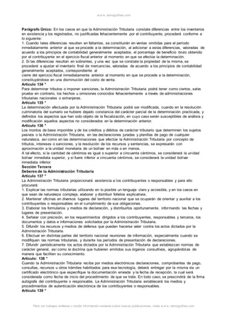 w w w .monograf ias.com 
Parágrafo Único: En los casos en que la Administración Tributaria constate diferencias entre los inventarios 
en existencia y los registrados, no justificadas fehacientemente por el contribuyente, procederá conforme a 
lo siguiente: 
1. Cuando tales diferencias resulten en faltantes, se constituirán en ventas omitidas para el período 
inmediatamente anterior al que se procede a la determinación, al adicionar a estas diferencias, valoradas de 
acuerdo a los principios de contabilidad generalmente aceptados, el porcentaje de beneficio bruto obtenido 
por el contribuyente en el ejercicio fiscal anterior al momento en que se efectúe la determinación. 
2. Si las diferencias resultan en sobrantes, y una vez que se constate la propiedad de la misma, se 
procederá a ajustar el inventario final de mercancías, valoradas de acuerdo a los principios de contabilidad 
generalmente aceptados, correspondiente al 
cierre del ejercicio fiscal inmediatamente anterior al momento en que se procede a la determinación, 
constituyéndose en una disminución del costo de venta. 
Artículo 134 ° 
Para determinar tributos o imponer sanciones, la Administración Tributaria podrá tener como ciertos, salvo 
prueba en contrario, los hechos u omisiones conocidos fehacientemente a través de administraciones 
tributarias nacionales o extranjeras. 
Artículo 135 ° 
La determinación efectuada por la Administración Tributaria podrá ser modificada, cuando en la resolución 
culminatoria del sumario se hubiere dejado constancia del carácter parcial de la determinación practicada, y 
definidos los aspectos que han sido objeto de la fiscalización, en cuyo caso serán susceptibles de análisis y 
modificación aquellos aspectos no considerados en la determinación anterior. 
Artículo 136 ° 
Los montos de base imponible y de los créditos y débitos de carácter tributario que determinen los sujetos 
pasivos o la Administración Tributaria, en las declaraciones juradas y planillas de pago de cualquier 
naturaleza, así como en las determinaciones que efectúe la Administración Tributaria por concepto de 
tributos, intereses o sanciones, y la resolución de los recursos y sentencias, se expresarán con 
aproximación a la unidad monetaria de un bolívar en más o en menos. 
A tal efecto, si la cantidad de céntimos es igual o superior a cincuenta céntimos, se considerará la unidad 
bolívar inmediata superior, y si fuere inferior a cincuenta céntimos, se considerará la unidad bolívar 
inmediata inferior. 
Sección Tercera 
Deberes de la Administración Tributaria 
Artículo 137 ° 
La Administración Tributaria proporcionará asistencia a los contribuyentes o responsables y para ello 
procurará: 
1. Explicar las normas tributarias utilizando en lo posible un lenguaje claro y accesible, y en los casos en 
que sean de naturaleza compleja, elaborar y distribuir folletos explicativos. 
2. Mantener oficinas en diversos lugares del territorio nacional que se ocuparán de orientar y auxiliar a los 
contribuyentes o responsables en el cumplimiento de sus obligaciones. 
3. Elaborar los formularios y medios de declaración, y distribuirlos oportunamente, informando las fechas y 
lugares de presentación. 
4. Señalar con precisión, en los requerimientos dirigidos a los contribuyentes, responsables y terceros, los 
documentos y datos e informaciones solicitados por la Administración Tributaria. 
5. Difundir los recursos y medios de defensa que puedan hacerse valer contra los actos dictados por la 
Administración Tributaria. 
6. Efectuar en distintas partes del territorio nacional reuniones de información, especialmente cuando se 
modifiquen las normas tributarias, y durante los períodos de presentación de declaraciones. 
7. Difundir periódicamente los actos dictados por la Administración Tributaria que establezcan normas de 
carácter general, así como la doctrina que hubieren emitidos sus órganos consultivos, agrupándolas de 
manera que faciliten su conocimiento. 
Artículo: 138 ° 
Cuando la Administración Tributaria reciba por medios electrónicos declaraciones, comprobantes de pago, 
consultas, recursos u otros trámites habilitados para esa tecnología, deberá entregar por la misma vía un 
certificado electrónico que especifique la documentación enviada y la fecha de recepción, la cual será 
considerada como fecha de inicio del procedimiento de que se trate. En todo caso, se prescindirá de la firma 
autógrafa del contribuyente o responsable. La Administración Tributaria establecerá los medios y 
procedimientos de autenticación electrónica de los contribuyentes o responsables. 
Artículo 139 ° 
Para ver trabajos similares o recibir información semanal sobre nuevas publicaciones, visite w w w .monograf ias.com 
 