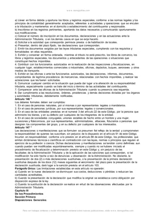 w w w .monograf ias.com 
a) Llevar en forma debida y oportuna los libros y registros especiales, conforme a las normas legales y los 
principios de contabilidad generalmente aceptados, referentes a actividades y operaciones que se vinculen 
a la tributación y mantenerlos en el domicilio o establecimiento del contribuyente y responsable. 
b) Inscribirse en los registros pertinentes, aportando los datos necesarios y comunicando oportunamente 
sus modificaciones. 
c) Colocar el número de inscripción en los documentos, declaraciones y en las actuaciones ante la 
Administración Tributaria, o en los demás casos en que se exija hacerlo. 
d) Solicitar a la autoridad que corresponda permisos previos o de habilitación de locales. 
e) Presentar, dentro del plazo fijado, las declaraciones que correspondan. 
2. Emitir los documentos exigidos por las leyes tributarias especiales, cumpliendo con los requisitos y 
formalidades en ellas requeridos. 
3. Exhibir y conservar en forma ordenada, mientras el tributo no esté prescrito, los libros de comercio, los 
libros y registros especiales, los documentos y antecedentes de las operaciones o situaciones que 
constituyan hechos imponibles. 
4. Contribuir con los funcionarios autorizados en la realización de las inspecciones y fiscalizaciones, en 
cualquier lugar, establecimientos comerciales o industriales, oficinas, depósitos, buques, aeronaves y otros 
medios de transporte. 
5. Exhibir en las oficinas o ante los funcionarios autorizados, las declaraciones, informes, documentos, 
comprobantes de legítima procedencia de mercancías, relacionadas con hechos imponibles, y realizar las 
aclaraciones que les fueren solicitadas. 
6. Comunicar cualquier cambio en la situación que pueda dar lugar a la alteración de su responsabilidad 
tributaria, especialmente cuando se trate del inicio o término de las actividades del contribuyente. 
7. Comparecer ante las oficinas de la Administración Tributaria cuando su presencia sea requerida. 
8. Dar cumplimiento a las resoluciones, órdenes, providencias y demás decisiones dictadas por los órganos 
y autoridades tributarias, debidamente notificadas. 
Artículo 146 ° 
Los deberes formales deben ser cumplidos: 
1. En el caso de personas naturales, por sí mismas o por representantes legales o mandatarios. 
2. En el caso de personas jurídicas, por sus representantes legales o convencionales. 
3. En el caso de las entidades previstas en el numeral 3 del artículo 22 de este Código, por la persona que 
administre los bienes, y en su defecto por cualquiera de los integrantes de la entidad. 
4. En el caso de sociedades conyugales, uniones estables de hecho entre un hombre y una mujer, 
sucesiones y fideicomisos, por sus representantes, administradores, albaceas, fiduciarios o personas que 
designen los componentes del grupo, y en su defecto por cualquiera de los interesados. 
Artículo 147 ° 
Las declaraciones o manifestaciones que se formulen se presumen fiel reflejo de la verdad y comprometen 
la responsabilidad de quienes las suscriban, sin perjuicio de lo dispuesto en el artículo 91 de este Código. 
Incurren en responsabilidad, conforme a lo previsto en el artículo 88 de este Código, los profesionales que 
emitan dictámenes técnicos o científicos en contradicción con las leyes, normas o principios que regulen el 
ejercicio de su profesión o ciencia. Dichas declaraciones y manifestaciones se tendrán como definitivas aun 
cuando puedan ser modificadas espontáneamente, siempre y cuando no se hubiere iniciado el 
procedimiento de fiscalización y determinación previsto en este Código y, sin perjuicio de las 
facultades de la Administración Tributaria y de la aplicación de las sanciones que correspondan, si tal 
modificación ha sido hecha a raíz de denuncias u observación de la Administración. No obstante, la 
presentación de dos (2) o más declaraciones sustitutivas, o la presentación de la primera declaración 
sustitutiva después de los doce (12) meses siguientes al vencimiento del plazo para la presentación de la 
declaración sustituida, dará lugar a la sanción prevista en el artículo 103. 
Parágrafo Único: Las limitaciones establecidas en este artículo no operarán: 
a) Cuando en la nueva declaración se disminuyan sus costos, deducciones o pérdidas o reduzcan las 
cantidades acreditables. 
b) Cuando la presentación de la declaración que modifica la original se establezca como obligación por 
disposición expresa de la ley. 
c) Cuando la sustitución de la declaración se realice en virtud de las observaciones efectuadas por la 
Administración Tributaria. 
Capítulo III 
De los Procedimientos 
Sección Primera 
Disposiciones Generales 
Para ver trabajos similares o recibir información semanal sobre nuevas publicaciones, visite w w w .monograf ias.com 
 