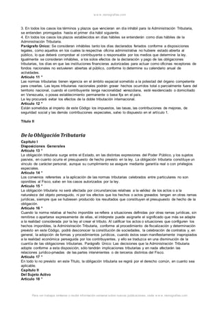 w w w .monograf ias.com 
3. En todos los casos los términos y plazos que vencieran en día inhábil para la Administración Tributaria, 
se entienden prorrogados hasta el primer día hábil siguiente. 
4. En todos los casos los plazos establecidos en días hábiles se entenderán como días hábiles de la 
Administración Tributaria. 
Parágrafo Único: Se consideran inhábiles tanto los días declarados feriados conforme a disposiciones 
legales, como aquellos en los cuales la respectiva oficina administrativa no hubiere estado abierta al 
público, lo que deberá comprobar el contribuyente o responsable por los medios que determine la ley. 
Igualmente se consideran inhábiles, a los solos efectos de la declaración y pago de las obligaciones 
tributarias, los días en que las instituciones financieras autorizadas para actuar como oficinas receptoras de 
fondos nacionales no estuvieren abiertas al público, conforme lo determine su calendario anual de 
actividades. 
Artículo 11 ° 
Las normas tributarias tienen vigencia en el ámbito espacial sometido a la potestad del órgano competente 
para crearlas. Las leyes tributarias nacionales podrán gravar hechos ocurridos total o parcialmente fuera del 
territorio nacional, cuando el contribuyente tenga nacionalidad venezolana, esté residenciado o domiciliado 
en Venezuela, o posea establecimiento permanente o base fija en el país. 
La ley procurará evitar los efectos de la doble tributación internacional. 
Artículo 12 ° 
Están sometidos al imperio de este Código los impuestos, las tasas, las contribuciones de mejoras, de 
seguridad social y las demás contribuciones especiales, salvo lo dispuesto en el artículo 1. 
Título II 
De la Obligación Tributaria 
Capítulo I 
Disposiciones Generales 
Artículo 13 ° 
La obligación tributaria surge entre el Estado, en las distintas expresiones del Poder Público, y los sujetos 
pasivos, en cuanto ocurra el presupuesto de hecho previsto en la ley. La obligación tributaria constituye un 
vínculo de carácter personal, aunque su cumplimiento se asegure mediante garantía real o con privilegios 
especiales. 
Artículo 14 ° 
Los convenios referentes a la aplicación de las normas tributarias celebrados entre particulares no son 
oponibles al Fisco, salvo en los casos autorizados por la ley. 
Artículo 15 ° 
La obligación tributaria no será afectada por circunstancias relativas a la validez de los actos o a la 
naturaleza del objeto perseguido, ni por los efectos que los hechos o actos gravados tengan en otras ramas 
jurídicas, siempre que se hubiesen producido los resultados que constituyen el presupuesto de hecho de la 
obligación. 
Artículo 16 ° 
Cuando la norma relativa al hecho imponible se refiera a situaciones definidas por otras ramas jurídicas, sin 
remitirse o apartarse expresamente de ellas, el intérprete puede asignarle el significado que más se adapte 
a la realidad considerada por la ley al crear el tributo. Al calificar los actos o situaciones que configuren los 
hechos imponibles, la Administración Tributaria, conforme al procedimiento de fiscalización y determinación 
previsto en este Código, podrá desconocer la constitución de sociedades, la celebración de contratos y, en 
general, la adopción de formas y procedimientos jurídicos, cuando éstos sean manifiestamente inapropiados 
a la realidad económica perseguida por los contribuyentes, y ello se traduzca en una disminución de la 
cuantía de las obligaciones tributarias. Parágrafo Único: Las decisiones que la Administración Tributaria 
adopte conforme a esta disposición, sólo tendrán implicaciones tributarias y en nada afectarán las 
relaciones jurídico-privadas de las partes intervinientes o de terceros distintos del Fisco. 
Artículo 17 ° 
En todo lo no previsto en este Título, la obligación tributaria se regirá por el derecho común, en cuanto sea 
aplicable. 
Capítulo II 
Del Sujeto Activo 
Artículo 18 ° 
Para ver trabajos similares o recibir información semanal sobre nuevas publicaciones, visite w w w .monograf ias.com 
 