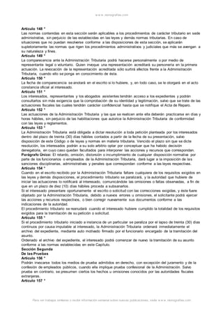 w w w .monograf ias.com 
Artículo 148 ° 
Las normas contenidas en esta sección serán aplicables a los procedimientos de carácter tributario en sede 
administrativa, sin perjuicio de las establecidas en las leyes y demás normas tributarias. En caso de 
situaciones que no puedan resolverse conforme a las disposiciones de esta sección, se aplicarán 
supletoriamente las normas que rigen los procedimientos administrativos y judiciales que más se avengan a 
su naturaleza y fines. 
Artículo 149 ° 
La comparecencia ante la Administración Tributaria podrá hacerse personalmente o por medio de 
representante legal o voluntario. Quien invoque una representación acreditará su personería en la primera 
actuación. La revocación de la representación acreditada sólo surtirá efectos frente a la Administración 
Tributaria, cuando ello se ponga en conocimiento de ésta. 
Artículo 150 ° 
La fecha de comparecencia se anotará en el escrito si lo hubiere, y, en todo caso, se le otorgará en el acto 
constancia oficial al interesado. 
Artículo 151 ° 
Los interesados, representantes y los abogados asistentes tendrán acceso a los expedientes y podrán 
consultarlos sin más exigencia que la comprobación de su identidad y legitimación, salvo que se trate de las 
actuaciones fiscales las cuales tendrán carácter confidencial hasta que se notifique el Acta de Reparo. 
Artículo 152 ° 
Las actuaciones de la Administración Tributaria y las que se realicen ante ella deberán practicarse en días y 
horas hábiles, sin perjuicio de las habilitaciones que autorice la Administración Tributaria de conformidad 
con las leyes y reglamentos. 
Artículo 153 ° 
La Administración Tributaria está obligada a dictar resolución a toda petición planteada por los interesados 
dentro del plazo de treinta (30) días hábiles contados a partir de la fecha de su presentación, salvo 
disposición de este Código o de leyes y normas en materia tributaria. Vencido el plazo sin que se dicte 
resolución, los interesados podrán a su solo arbitrio optar por conceptuar que ha habido decisión 
denegatoria, en cuyo caso quedan facultados para interponer las acciones y recursos que correspondan. 
Parágrafo Único: El retardo, omisión, distorsión o incumplimiento de cualquier disposición normativa por 
parte de los funcionarios o empleados de la Administración Tributaria, dará lugar a la imposición de las 
sanciones disciplinarias, administrativas y penales que correspondan conforme a las leyes respectivas. 
Artículo 154 ° 
Cuando en el escrito recibido por la Administración Tributaria faltare cualquiera de los requisitos exigidos en 
las leyes y demás disposiciones, el procedimiento tributario se paralizará, y la autoridad que hubiere de 
iniciar las actuaciones lo notificará al interesado, comunicándole las omisiones o faltas observadas, a fin de 
que en un plazo de diez (10) días hábiles proceda a subsanarlos. 
Si el interesado presentare oportunamente el escrito o solicitud con las correcciones exigidas, y éste fuere 
objetado por la Administración Tributaria, debido a nuevos errores u omisiones, el solicitante podrá ejercer 
las acciones y recursos respectivos, o bien corregir nuevamente sus documentos conforme a las 
indicaciones de la autoridad. 
El procedimiento tributario se reanudará cuando el interesado hubiere cumplido la totalidad de los requisitos 
exigidos para la tramitación de su petición o solicitud. 
Artículo 155 ° 
Si el procedimiento tributario iniciado a instancia de un particular se paraliza por el lapso de treinta (30) días 
continuos por causa imputable al interesado, la Administración Tributaria ordenará inmediatamente el 
archivo del expediente, mediante auto motivado firmado por el funcionario encargado de la tramitación del 
asunto. 
Ordenado el archivo del expediente, el interesado podrá comenzar de nuevo la tramitación de su asunto 
conforme a las normas establecidas en este Capítulo. 
Sección Segunda 
De las Pruebas 
Artículo 156 ° 
Podrán invocarse todos los medios de prueba admitidos en derecho, con excepción del juramento y de la 
confesión de empleados públicos, cuando ella implique prueba confesional de la Administración. Salvo 
prueba en contrario, se presumen ciertos los hechos u omisiones conocidos por las autoridades fiscales 
extranjeras. 
Artículo 157 ° 
Para ver trabajos similares o recibir información semanal sobre nuevas publicaciones, visite w w w .monograf ias.com 
 